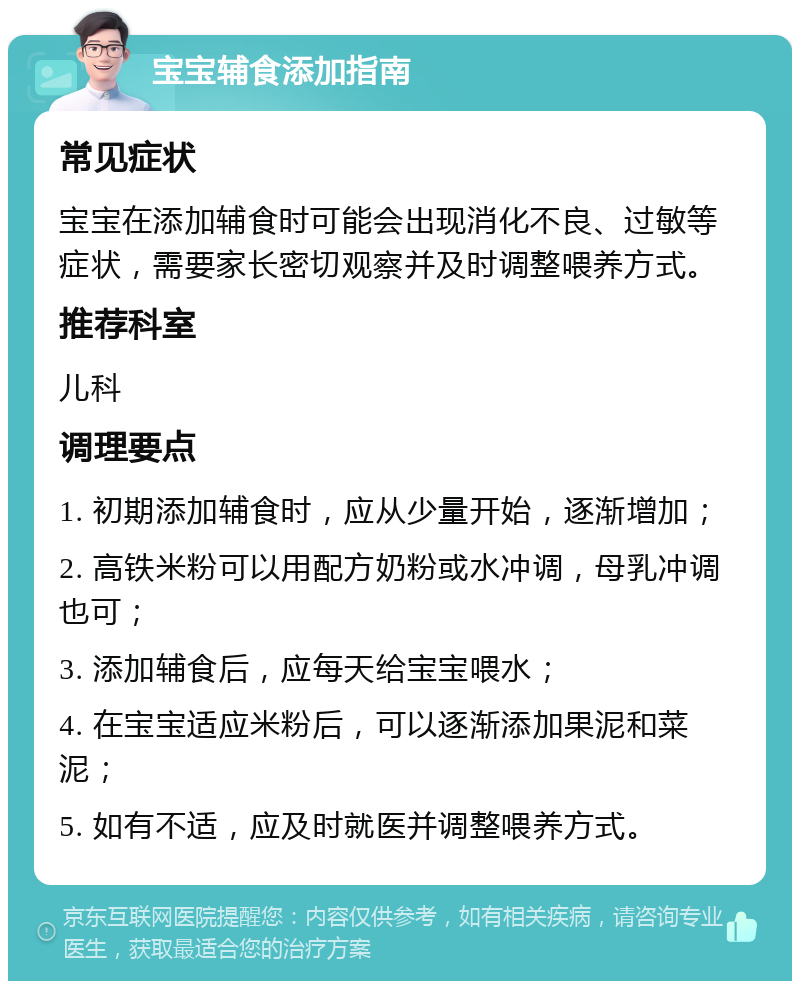 宝宝辅食添加指南 常见症状 宝宝在添加辅食时可能会出现消化不良、过敏等症状，需要家长密切观察并及时调整喂养方式。 推荐科室 儿科 调理要点 1. 初期添加辅食时，应从少量开始，逐渐增加； 2. 高铁米粉可以用配方奶粉或水冲调，母乳冲调也可； 3. 添加辅食后，应每天给宝宝喂水； 4. 在宝宝适应米粉后，可以逐渐添加果泥和菜泥； 5. 如有不适，应及时就医并调整喂养方式。