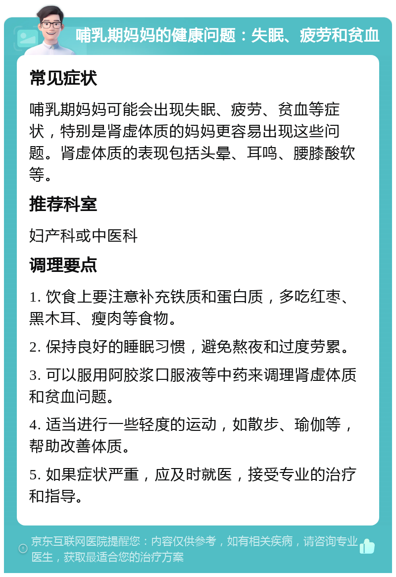 哺乳期妈妈的健康问题：失眠、疲劳和贫血 常见症状 哺乳期妈妈可能会出现失眠、疲劳、贫血等症状，特别是肾虚体质的妈妈更容易出现这些问题。肾虚体质的表现包括头晕、耳鸣、腰膝酸软等。 推荐科室 妇产科或中医科 调理要点 1. 饮食上要注意补充铁质和蛋白质，多吃红枣、黑木耳、瘦肉等食物。 2. 保持良好的睡眠习惯，避免熬夜和过度劳累。 3. 可以服用阿胶浆口服液等中药来调理肾虚体质和贫血问题。 4. 适当进行一些轻度的运动，如散步、瑜伽等，帮助改善体质。 5. 如果症状严重，应及时就医，接受专业的治疗和指导。