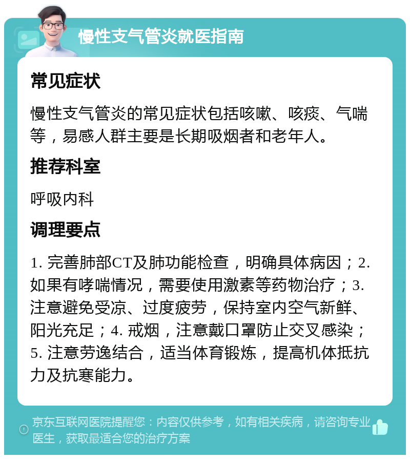 慢性支气管炎就医指南 常见症状 慢性支气管炎的常见症状包括咳嗽、咳痰、气喘等，易感人群主要是长期吸烟者和老年人。 推荐科室 呼吸内科 调理要点 1. 完善肺部CT及肺功能检查，明确具体病因；2. 如果有哮喘情况，需要使用激素等药物治疗；3. 注意避免受凉、过度疲劳，保持室内空气新鲜、阳光充足；4. 戒烟，注意戴口罩防止交叉感染；5. 注意劳逸结合，适当体育锻炼，提高机体抵抗力及抗寒能力。