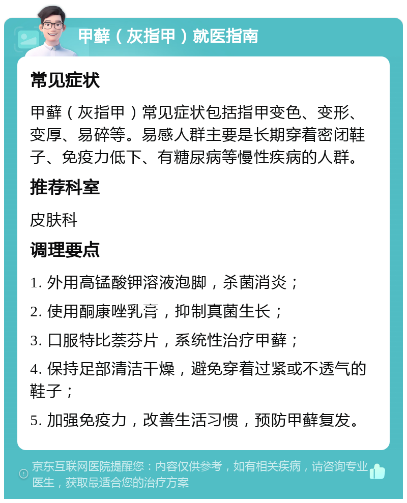 甲藓（灰指甲）就医指南 常见症状 甲藓（灰指甲）常见症状包括指甲变色、变形、变厚、易碎等。易感人群主要是长期穿着密闭鞋子、免疫力低下、有糖尿病等慢性疾病的人群。 推荐科室 皮肤科 调理要点 1. 外用高锰酸钾溶液泡脚，杀菌消炎； 2. 使用酮康唑乳膏，抑制真菌生长； 3. 口服特比萘芬片，系统性治疗甲藓； 4. 保持足部清洁干燥，避免穿着过紧或不透气的鞋子； 5. 加强免疫力，改善生活习惯，预防甲藓复发。