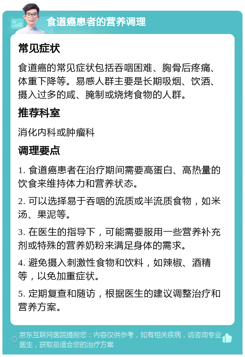 食道癌患者的营养调理 常见症状 食道癌的常见症状包括吞咽困难、胸骨后疼痛、体重下降等。易感人群主要是长期吸烟、饮酒、摄入过多的咸、腌制或烧烤食物的人群。 推荐科室 消化内科或肿瘤科 调理要点 1. 食道癌患者在治疗期间需要高蛋白、高热量的饮食来维持体力和营养状态。 2. 可以选择易于吞咽的流质或半流质食物，如米汤、果泥等。 3. 在医生的指导下，可能需要服用一些营养补充剂或特殊的营养奶粉来满足身体的需求。 4. 避免摄入刺激性食物和饮料，如辣椒、酒精等，以免加重症状。 5. 定期复查和随访，根据医生的建议调整治疗和营养方案。