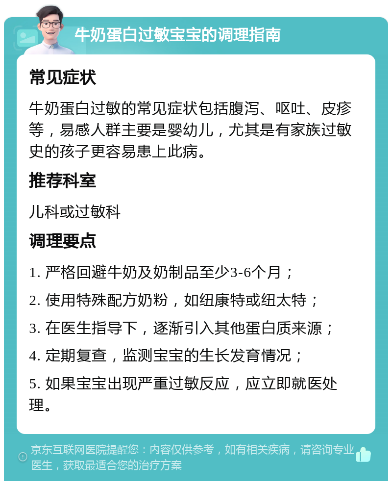 牛奶蛋白过敏宝宝的调理指南 常见症状 牛奶蛋白过敏的常见症状包括腹泻、呕吐、皮疹等，易感人群主要是婴幼儿，尤其是有家族过敏史的孩子更容易患上此病。 推荐科室 儿科或过敏科 调理要点 1. 严格回避牛奶及奶制品至少3-6个月； 2. 使用特殊配方奶粉，如纽康特或纽太特； 3. 在医生指导下，逐渐引入其他蛋白质来源； 4. 定期复查，监测宝宝的生长发育情况； 5. 如果宝宝出现严重过敏反应，应立即就医处理。