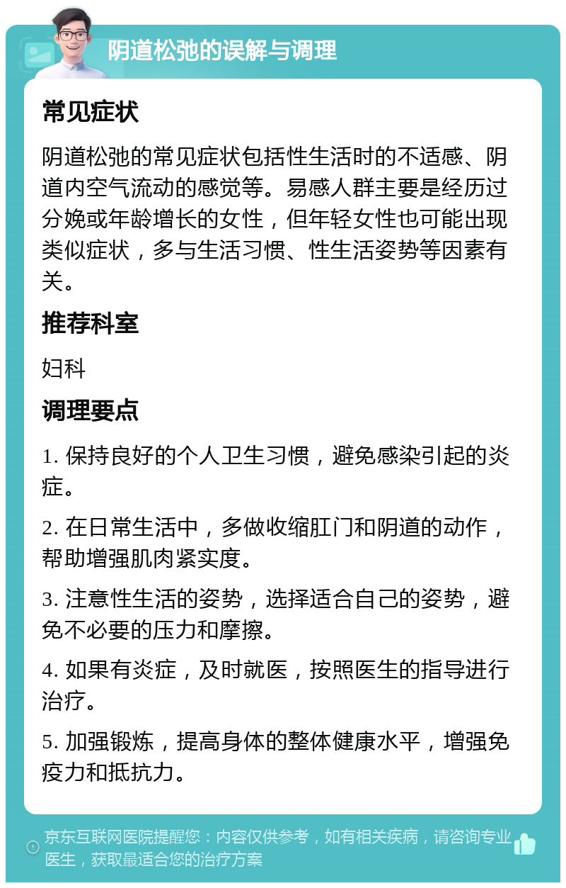 阴道松弛的误解与调理 常见症状 阴道松弛的常见症状包括性生活时的不适感、阴道内空气流动的感觉等。易感人群主要是经历过分娩或年龄增长的女性，但年轻女性也可能出现类似症状，多与生活习惯、性生活姿势等因素有关。 推荐科室 妇科 调理要点 1. 保持良好的个人卫生习惯，避免感染引起的炎症。 2. 在日常生活中，多做收缩肛门和阴道的动作，帮助增强肌肉紧实度。 3. 注意性生活的姿势，选择适合自己的姿势，避免不必要的压力和摩擦。 4. 如果有炎症，及时就医，按照医生的指导进行治疗。 5. 加强锻炼，提高身体的整体健康水平，增强免疫力和抵抗力。