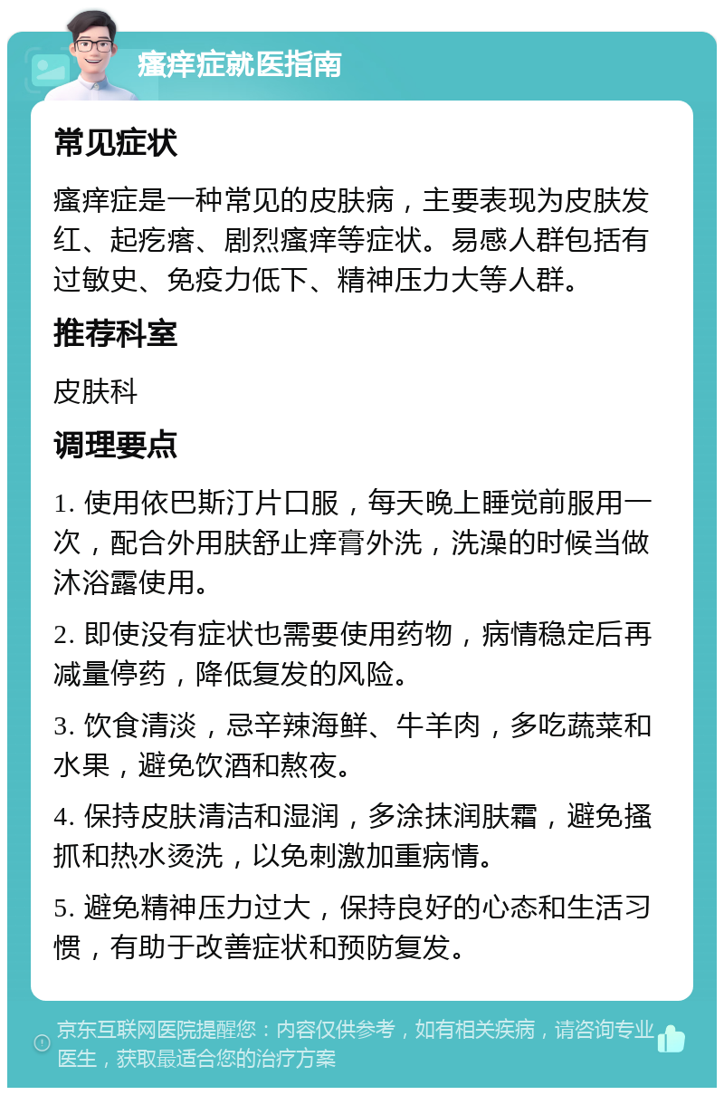 瘙痒症就医指南 常见症状 瘙痒症是一种常见的皮肤病，主要表现为皮肤发红、起疙瘩、剧烈瘙痒等症状。易感人群包括有过敏史、免疫力低下、精神压力大等人群。 推荐科室 皮肤科 调理要点 1. 使用依巴斯汀片口服，每天晚上睡觉前服用一次，配合外用肤舒止痒膏外洗，洗澡的时候当做沐浴露使用。 2. 即使没有症状也需要使用药物，病情稳定后再减量停药，降低复发的风险。 3. 饮食清淡，忌辛辣海鲜、牛羊肉，多吃蔬菜和水果，避免饮酒和熬夜。 4. 保持皮肤清洁和湿润，多涂抹润肤霜，避免搔抓和热水烫洗，以免刺激加重病情。 5. 避免精神压力过大，保持良好的心态和生活习惯，有助于改善症状和预防复发。