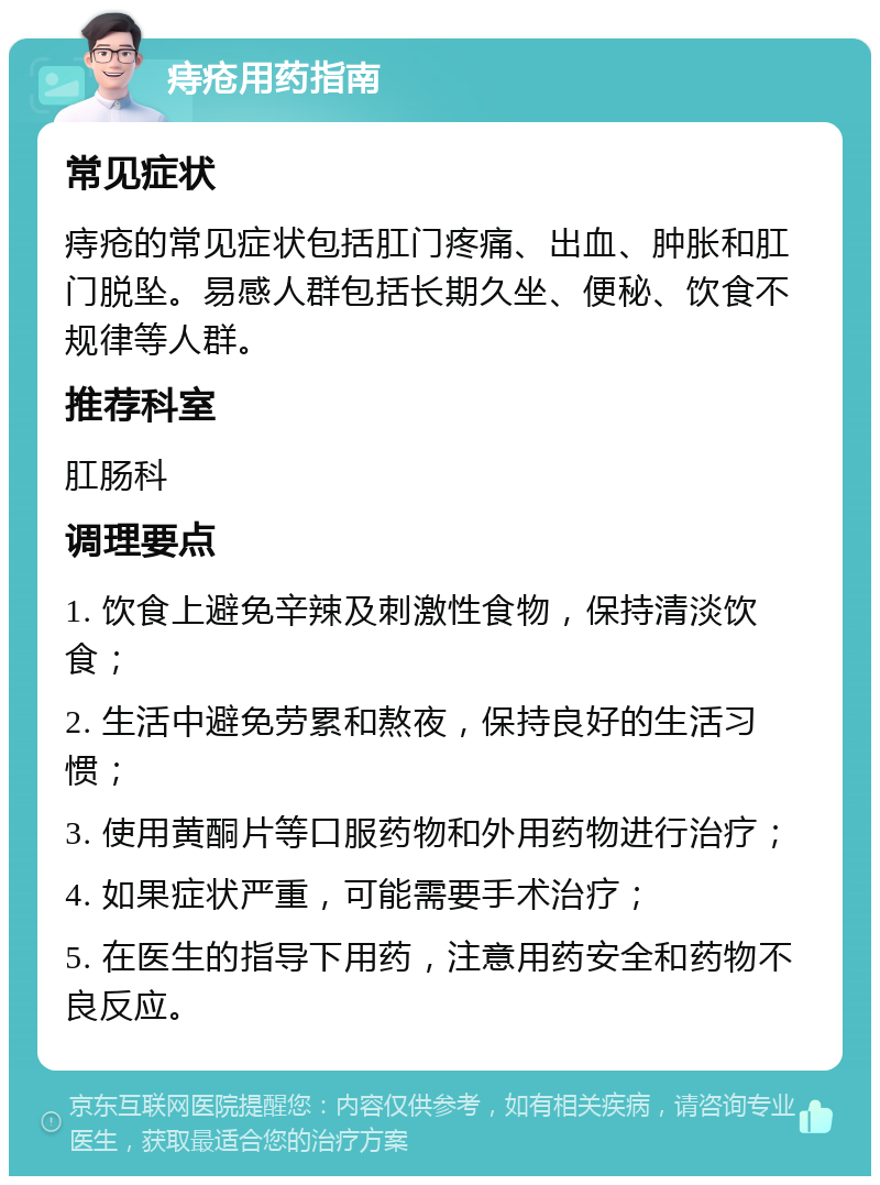 痔疮用药指南 常见症状 痔疮的常见症状包括肛门疼痛、出血、肿胀和肛门脱坠。易感人群包括长期久坐、便秘、饮食不规律等人群。 推荐科室 肛肠科 调理要点 1. 饮食上避免辛辣及刺激性食物，保持清淡饮食； 2. 生活中避免劳累和熬夜，保持良好的生活习惯； 3. 使用黄酮片等口服药物和外用药物进行治疗； 4. 如果症状严重，可能需要手术治疗； 5. 在医生的指导下用药，注意用药安全和药物不良反应。