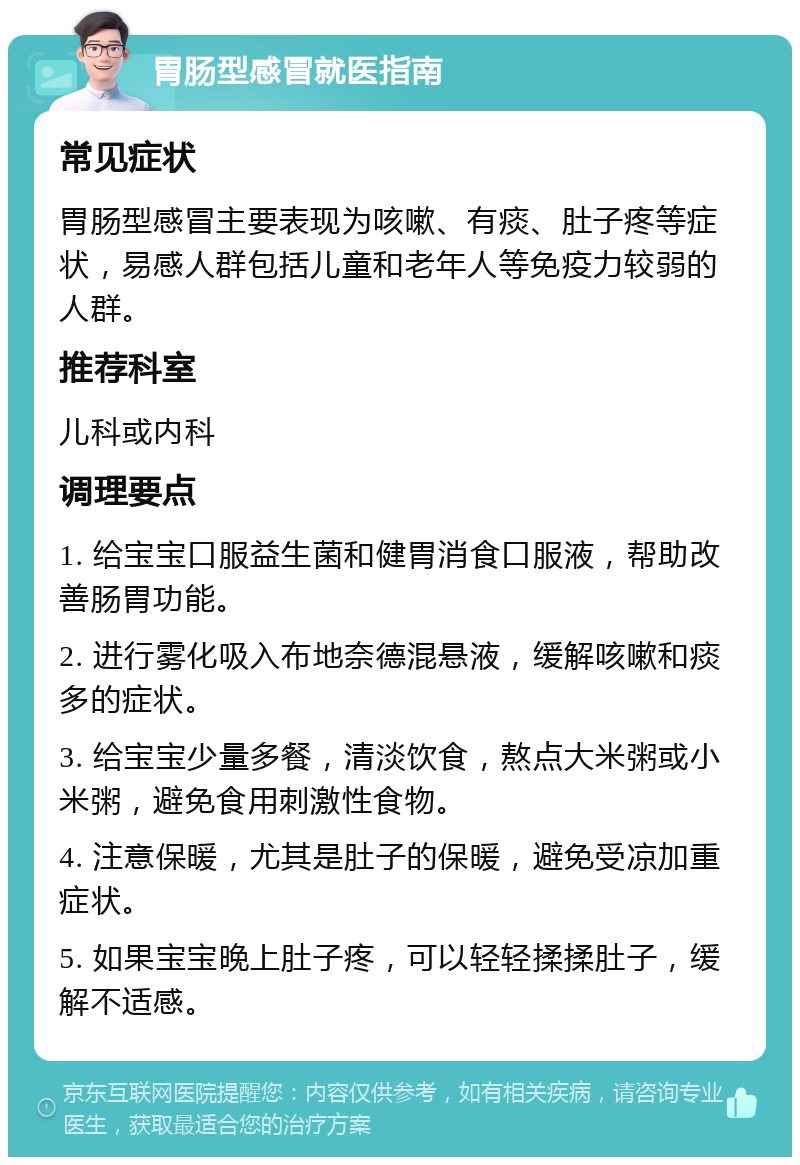 胃肠型感冒就医指南 常见症状 胃肠型感冒主要表现为咳嗽、有痰、肚子疼等症状，易感人群包括儿童和老年人等免疫力较弱的人群。 推荐科室 儿科或内科 调理要点 1. 给宝宝口服益生菌和健胃消食口服液，帮助改善肠胃功能。 2. 进行雾化吸入布地奈德混悬液，缓解咳嗽和痰多的症状。 3. 给宝宝少量多餐，清淡饮食，熬点大米粥或小米粥，避免食用刺激性食物。 4. 注意保暖，尤其是肚子的保暖，避免受凉加重症状。 5. 如果宝宝晚上肚子疼，可以轻轻揉揉肚子，缓解不适感。