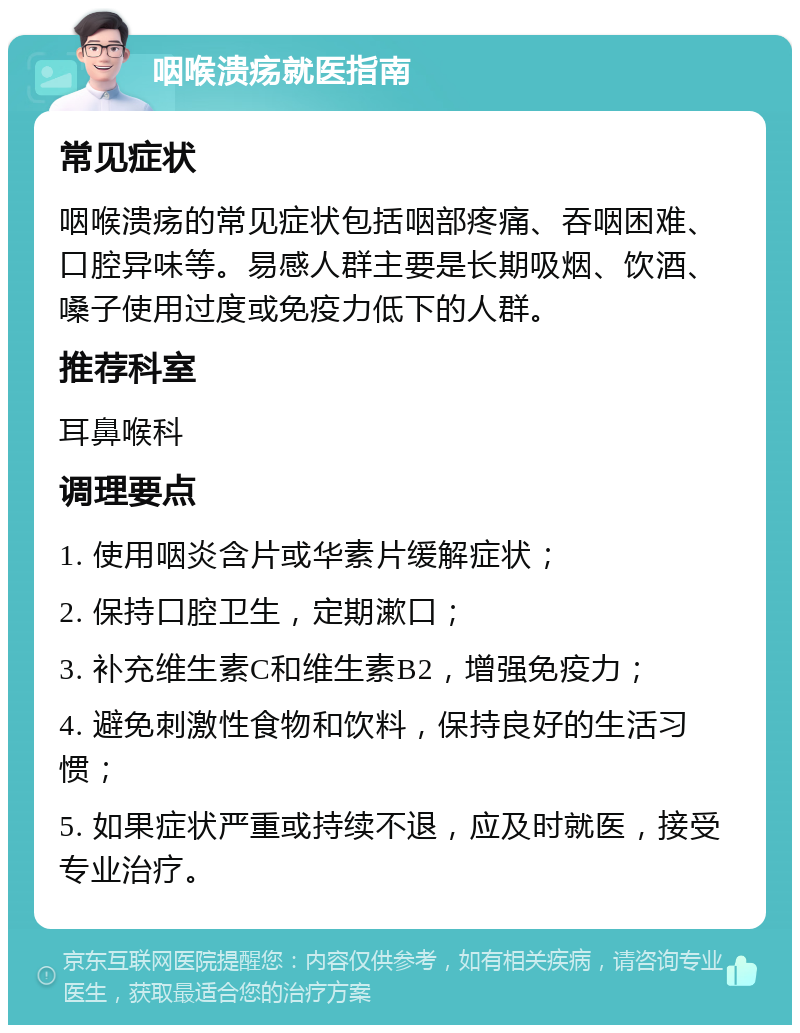 咽喉溃疡就医指南 常见症状 咽喉溃疡的常见症状包括咽部疼痛、吞咽困难、口腔异味等。易感人群主要是长期吸烟、饮酒、嗓子使用过度或免疫力低下的人群。 推荐科室 耳鼻喉科 调理要点 1. 使用咽炎含片或华素片缓解症状； 2. 保持口腔卫生，定期漱口； 3. 补充维生素C和维生素B2，增强免疫力； 4. 避免刺激性食物和饮料，保持良好的生活习惯； 5. 如果症状严重或持续不退，应及时就医，接受专业治疗。