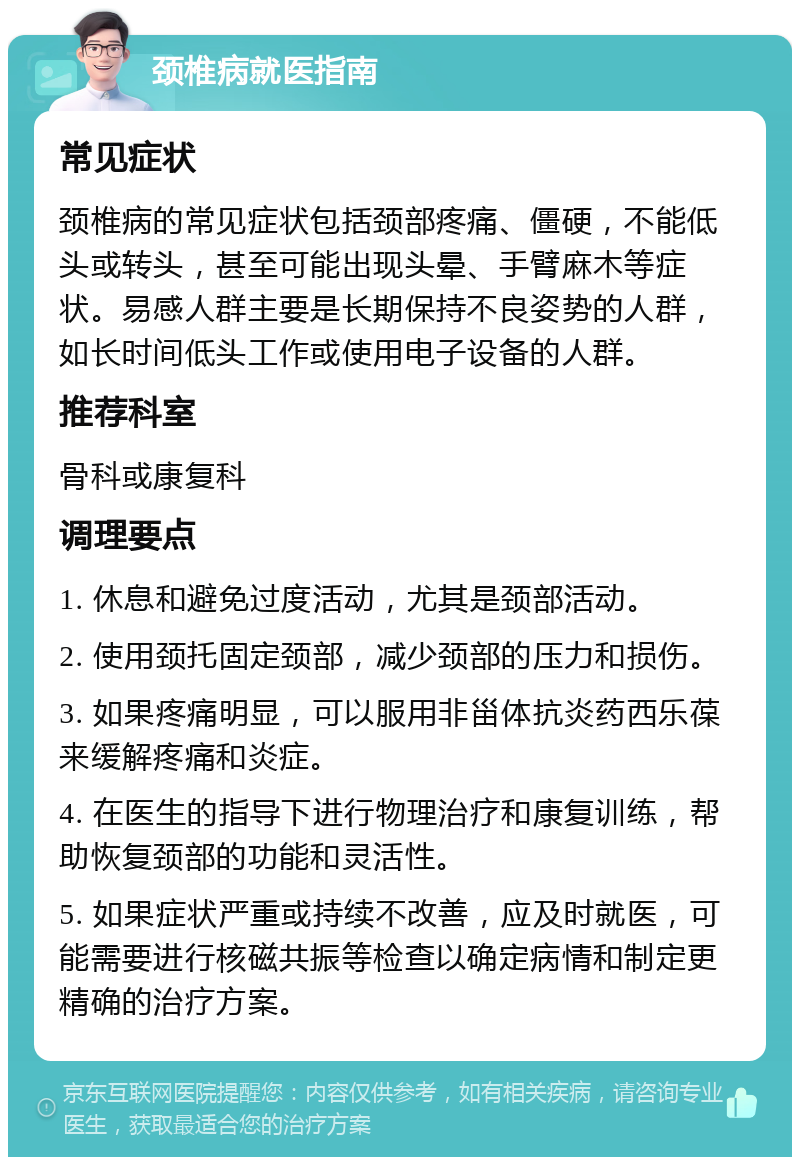 颈椎病就医指南 常见症状 颈椎病的常见症状包括颈部疼痛、僵硬，不能低头或转头，甚至可能出现头晕、手臂麻木等症状。易感人群主要是长期保持不良姿势的人群，如长时间低头工作或使用电子设备的人群。 推荐科室 骨科或康复科 调理要点 1. 休息和避免过度活动，尤其是颈部活动。 2. 使用颈托固定颈部，减少颈部的压力和损伤。 3. 如果疼痛明显，可以服用非甾体抗炎药西乐葆来缓解疼痛和炎症。 4. 在医生的指导下进行物理治疗和康复训练，帮助恢复颈部的功能和灵活性。 5. 如果症状严重或持续不改善，应及时就医，可能需要进行核磁共振等检查以确定病情和制定更精确的治疗方案。