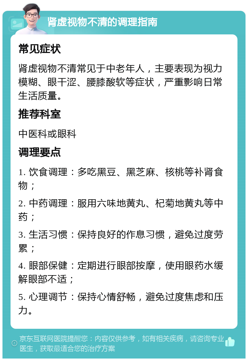 肾虚视物不清的调理指南 常见症状 肾虚视物不清常见于中老年人，主要表现为视力模糊、眼干涩、腰膝酸软等症状，严重影响日常生活质量。 推荐科室 中医科或眼科 调理要点 1. 饮食调理：多吃黑豆、黑芝麻、核桃等补肾食物； 2. 中药调理：服用六味地黄丸、杞菊地黄丸等中药； 3. 生活习惯：保持良好的作息习惯，避免过度劳累； 4. 眼部保健：定期进行眼部按摩，使用眼药水缓解眼部不适； 5. 心理调节：保持心情舒畅，避免过度焦虑和压力。