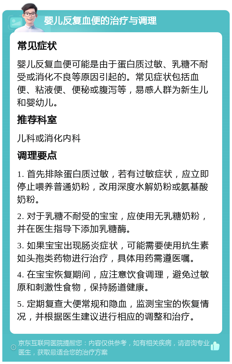 婴儿反复血便的治疗与调理 常见症状 婴儿反复血便可能是由于蛋白质过敏、乳糖不耐受或消化不良等原因引起的。常见症状包括血便、粘液便、便秘或腹泻等，易感人群为新生儿和婴幼儿。 推荐科室 儿科或消化内科 调理要点 1. 首先排除蛋白质过敏，若有过敏症状，应立即停止喂养普通奶粉，改用深度水解奶粉或氨基酸奶粉。 2. 对于乳糖不耐受的宝宝，应使用无乳糖奶粉，并在医生指导下添加乳糖酶。 3. 如果宝宝出现肠炎症状，可能需要使用抗生素如头孢类药物进行治疗，具体用药需遵医嘱。 4. 在宝宝恢复期间，应注意饮食调理，避免过敏原和刺激性食物，保持肠道健康。 5. 定期复查大便常规和隐血，监测宝宝的恢复情况，并根据医生建议进行相应的调整和治疗。