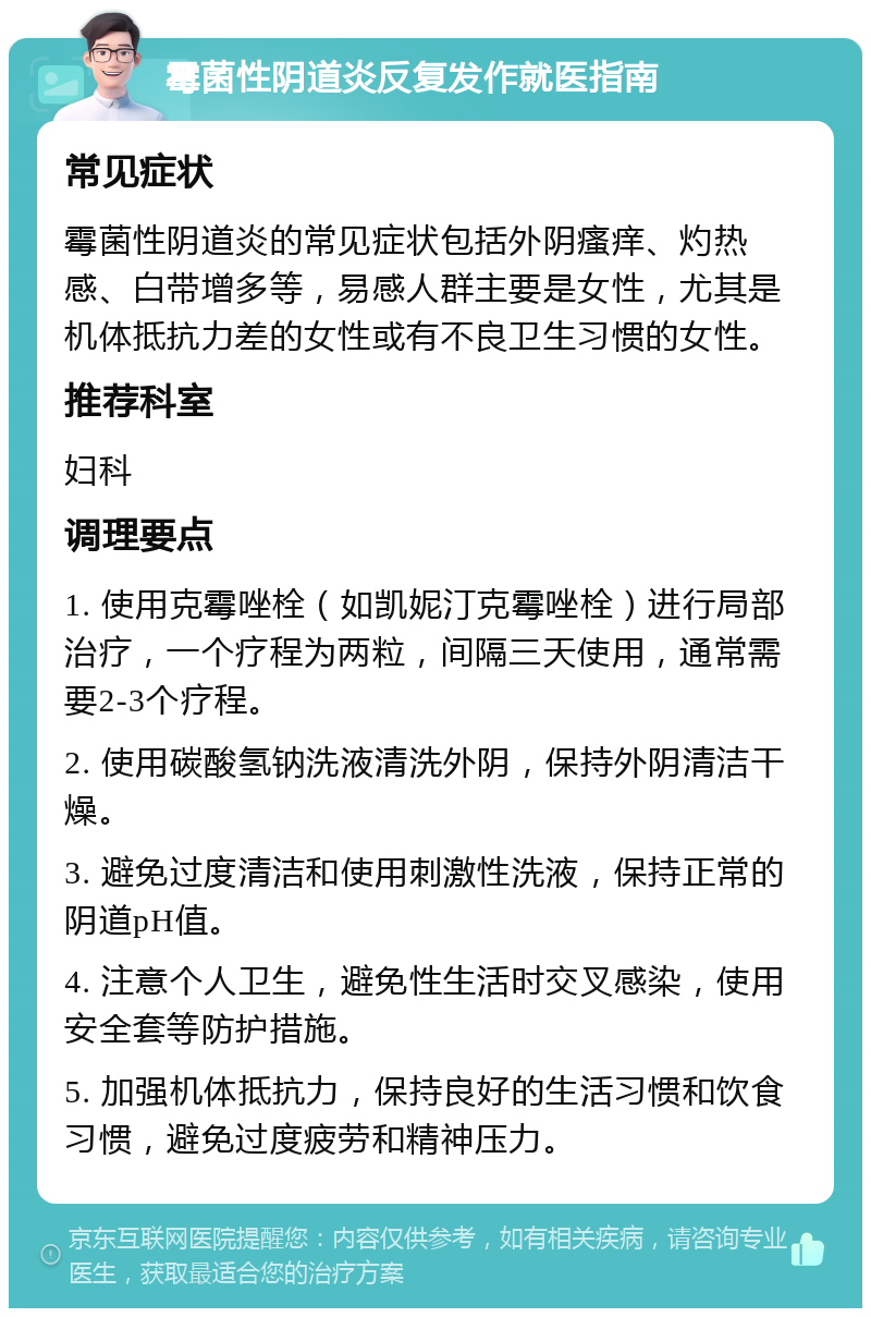 霉菌性阴道炎反复发作就医指南 常见症状 霉菌性阴道炎的常见症状包括外阴瘙痒、灼热感、白带增多等，易感人群主要是女性，尤其是机体抵抗力差的女性或有不良卫生习惯的女性。 推荐科室 妇科 调理要点 1. 使用克霉唑栓（如凯妮汀克霉唑栓）进行局部治疗，一个疗程为两粒，间隔三天使用，通常需要2-3个疗程。 2. 使用碳酸氢钠洗液清洗外阴，保持外阴清洁干燥。 3. 避免过度清洁和使用刺激性洗液，保持正常的阴道pH值。 4. 注意个人卫生，避免性生活时交叉感染，使用安全套等防护措施。 5. 加强机体抵抗力，保持良好的生活习惯和饮食习惯，避免过度疲劳和精神压力。