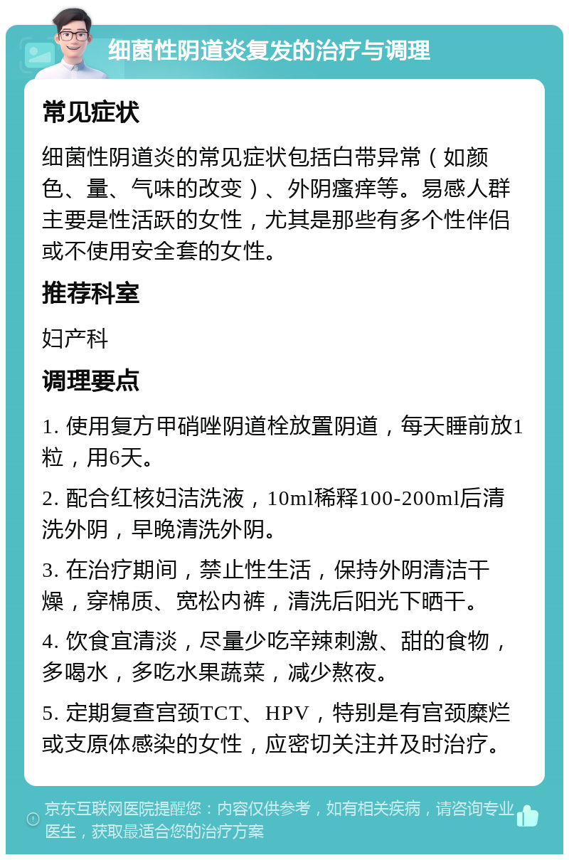 细菌性阴道炎复发的治疗与调理 常见症状 细菌性阴道炎的常见症状包括白带异常（如颜色、量、气味的改变）、外阴瘙痒等。易感人群主要是性活跃的女性，尤其是那些有多个性伴侣或不使用安全套的女性。 推荐科室 妇产科 调理要点 1. 使用复方甲硝唑阴道栓放置阴道，每天睡前放1粒，用6天。 2. 配合红核妇洁洗液，10ml稀释100-200ml后清洗外阴，早晚清洗外阴。 3. 在治疗期间，禁止性生活，保持外阴清洁干燥，穿棉质、宽松内裤，清洗后阳光下晒干。 4. 饮食宜清淡，尽量少吃辛辣刺激、甜的食物，多喝水，多吃水果蔬菜，减少熬夜。 5. 定期复查宫颈TCT、HPV，特别是有宫颈糜烂或支原体感染的女性，应密切关注并及时治疗。