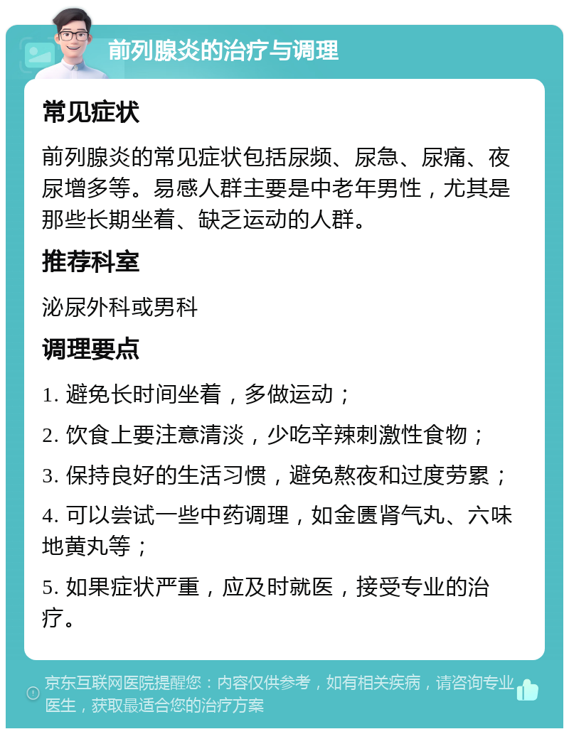 前列腺炎的治疗与调理 常见症状 前列腺炎的常见症状包括尿频、尿急、尿痛、夜尿增多等。易感人群主要是中老年男性，尤其是那些长期坐着、缺乏运动的人群。 推荐科室 泌尿外科或男科 调理要点 1. 避免长时间坐着，多做运动； 2. 饮食上要注意清淡，少吃辛辣刺激性食物； 3. 保持良好的生活习惯，避免熬夜和过度劳累； 4. 可以尝试一些中药调理，如金匮肾气丸、六味地黄丸等； 5. 如果症状严重，应及时就医，接受专业的治疗。