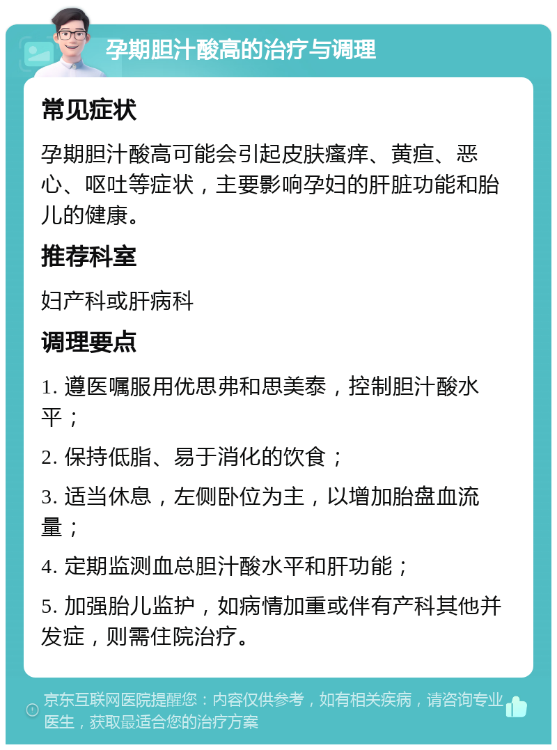 孕期胆汁酸高的治疗与调理 常见症状 孕期胆汁酸高可能会引起皮肤瘙痒、黄疸、恶心、呕吐等症状，主要影响孕妇的肝脏功能和胎儿的健康。 推荐科室 妇产科或肝病科 调理要点 1. 遵医嘱服用优思弗和思美泰，控制胆汁酸水平； 2. 保持低脂、易于消化的饮食； 3. 适当休息，左侧卧位为主，以增加胎盘血流量； 4. 定期监测血总胆汁酸水平和肝功能； 5. 加强胎儿监护，如病情加重或伴有产科其他并发症，则需住院治疗。