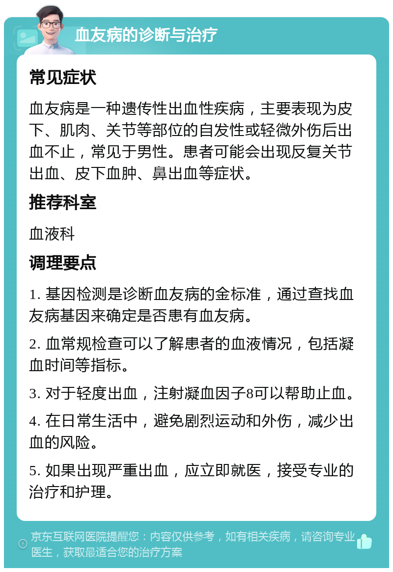 血友病的诊断与治疗 常见症状 血友病是一种遗传性出血性疾病，主要表现为皮下、肌肉、关节等部位的自发性或轻微外伤后出血不止，常见于男性。患者可能会出现反复关节出血、皮下血肿、鼻出血等症状。 推荐科室 血液科 调理要点 1. 基因检测是诊断血友病的金标准，通过查找血友病基因来确定是否患有血友病。 2. 血常规检查可以了解患者的血液情况，包括凝血时间等指标。 3. 对于轻度出血，注射凝血因子8可以帮助止血。 4. 在日常生活中，避免剧烈运动和外伤，减少出血的风险。 5. 如果出现严重出血，应立即就医，接受专业的治疗和护理。