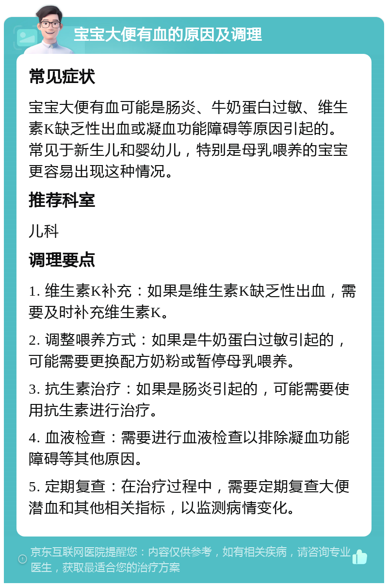 宝宝大便有血的原因及调理 常见症状 宝宝大便有血可能是肠炎、牛奶蛋白过敏、维生素K缺乏性出血或凝血功能障碍等原因引起的。常见于新生儿和婴幼儿，特别是母乳喂养的宝宝更容易出现这种情况。 推荐科室 儿科 调理要点 1. 维生素K补充：如果是维生素K缺乏性出血，需要及时补充维生素K。 2. 调整喂养方式：如果是牛奶蛋白过敏引起的，可能需要更换配方奶粉或暂停母乳喂养。 3. 抗生素治疗：如果是肠炎引起的，可能需要使用抗生素进行治疗。 4. 血液检查：需要进行血液检查以排除凝血功能障碍等其他原因。 5. 定期复查：在治疗过程中，需要定期复查大便潜血和其他相关指标，以监测病情变化。