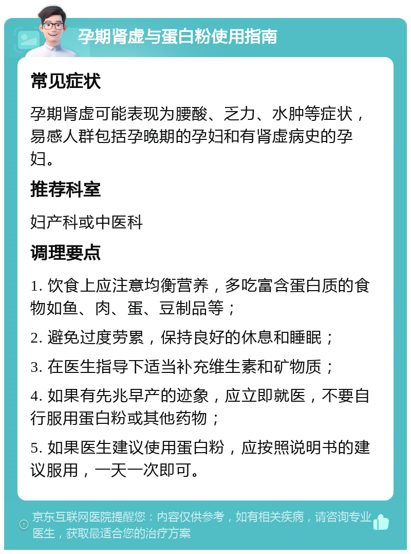 孕期肾虚与蛋白粉使用指南 常见症状 孕期肾虚可能表现为腰酸、乏力、水肿等症状，易感人群包括孕晚期的孕妇和有肾虚病史的孕妇。 推荐科室 妇产科或中医科 调理要点 1. 饮食上应注意均衡营养，多吃富含蛋白质的食物如鱼、肉、蛋、豆制品等； 2. 避免过度劳累，保持良好的休息和睡眠； 3. 在医生指导下适当补充维生素和矿物质； 4. 如果有先兆早产的迹象，应立即就医，不要自行服用蛋白粉或其他药物； 5. 如果医生建议使用蛋白粉，应按照说明书的建议服用，一天一次即可。