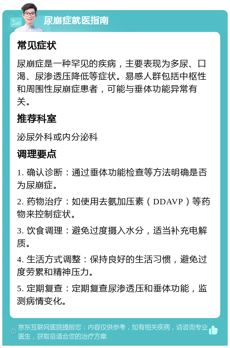 尿崩症就医指南 常见症状 尿崩症是一种罕见的疾病，主要表现为多尿、口渴、尿渗透压降低等症状。易感人群包括中枢性和周围性尿崩症患者，可能与垂体功能异常有关。 推荐科室 泌尿外科或内分泌科 调理要点 1. 确认诊断：通过垂体功能检查等方法明确是否为尿崩症。 2. 药物治疗：如使用去氨加压素（DDAVP）等药物来控制症状。 3. 饮食调理：避免过度摄入水分，适当补充电解质。 4. 生活方式调整：保持良好的生活习惯，避免过度劳累和精神压力。 5. 定期复查：定期复查尿渗透压和垂体功能，监测病情变化。