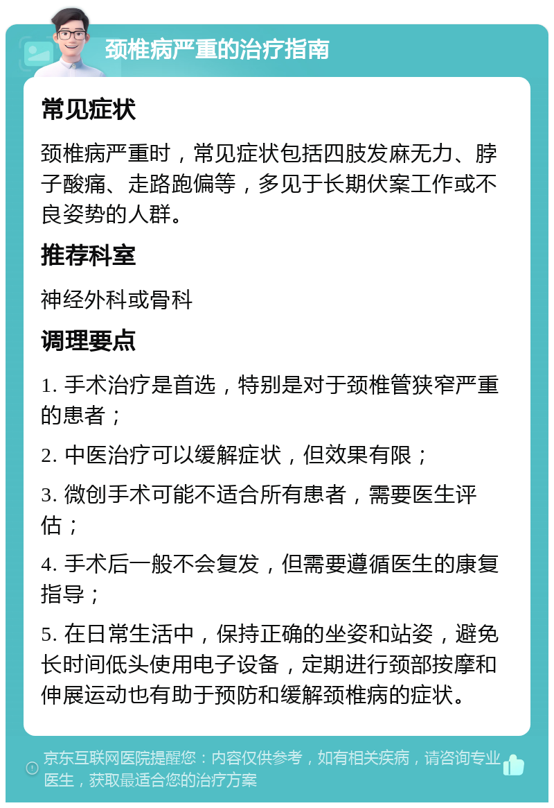 颈椎病严重的治疗指南 常见症状 颈椎病严重时，常见症状包括四肢发麻无力、脖子酸痛、走路跑偏等，多见于长期伏案工作或不良姿势的人群。 推荐科室 神经外科或骨科 调理要点 1. 手术治疗是首选，特别是对于颈椎管狭窄严重的患者； 2. 中医治疗可以缓解症状，但效果有限； 3. 微创手术可能不适合所有患者，需要医生评估； 4. 手术后一般不会复发，但需要遵循医生的康复指导； 5. 在日常生活中，保持正确的坐姿和站姿，避免长时间低头使用电子设备，定期进行颈部按摩和伸展运动也有助于预防和缓解颈椎病的症状。