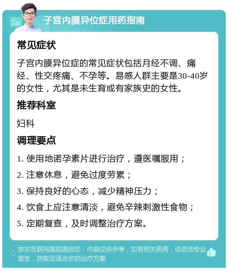 子宫内膜异位症用药指南 常见症状 子宫内膜异位症的常见症状包括月经不调、痛经、性交疼痛、不孕等。易感人群主要是30-40岁的女性，尤其是未生育或有家族史的女性。 推荐科室 妇科 调理要点 1. 使用地诺孕素片进行治疗，遵医嘱服用； 2. 注意休息，避免过度劳累； 3. 保持良好的心态，减少精神压力； 4. 饮食上应注意清淡，避免辛辣刺激性食物； 5. 定期复查，及时调整治疗方案。