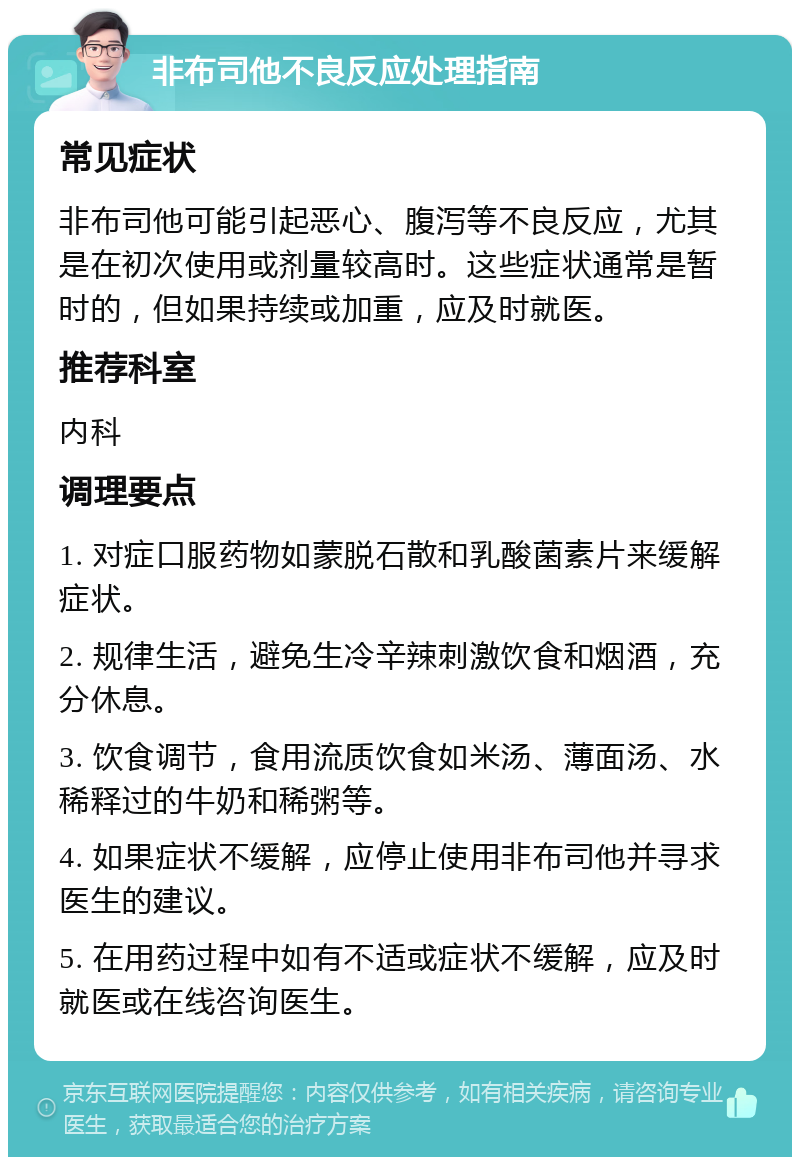 非布司他不良反应处理指南 常见症状 非布司他可能引起恶心、腹泻等不良反应，尤其是在初次使用或剂量较高时。这些症状通常是暂时的，但如果持续或加重，应及时就医。 推荐科室 内科 调理要点 1. 对症口服药物如蒙脱石散和乳酸菌素片来缓解症状。 2. 规律生活，避免生冷辛辣刺激饮食和烟酒，充分休息。 3. 饮食调节，食用流质饮食如米汤、薄面汤、水稀释过的牛奶和稀粥等。 4. 如果症状不缓解，应停止使用非布司他并寻求医生的建议。 5. 在用药过程中如有不适或症状不缓解，应及时就医或在线咨询医生。