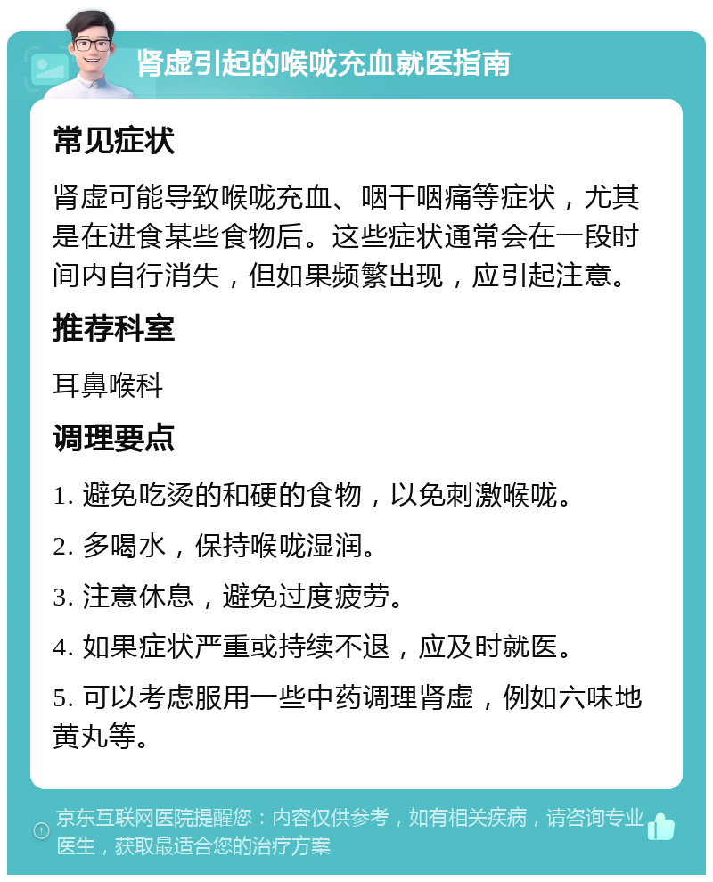 肾虚引起的喉咙充血就医指南 常见症状 肾虚可能导致喉咙充血、咽干咽痛等症状，尤其是在进食某些食物后。这些症状通常会在一段时间内自行消失，但如果频繁出现，应引起注意。 推荐科室 耳鼻喉科 调理要点 1. 避免吃烫的和硬的食物，以免刺激喉咙。 2. 多喝水，保持喉咙湿润。 3. 注意休息，避免过度疲劳。 4. 如果症状严重或持续不退，应及时就医。 5. 可以考虑服用一些中药调理肾虚，例如六味地黄丸等。