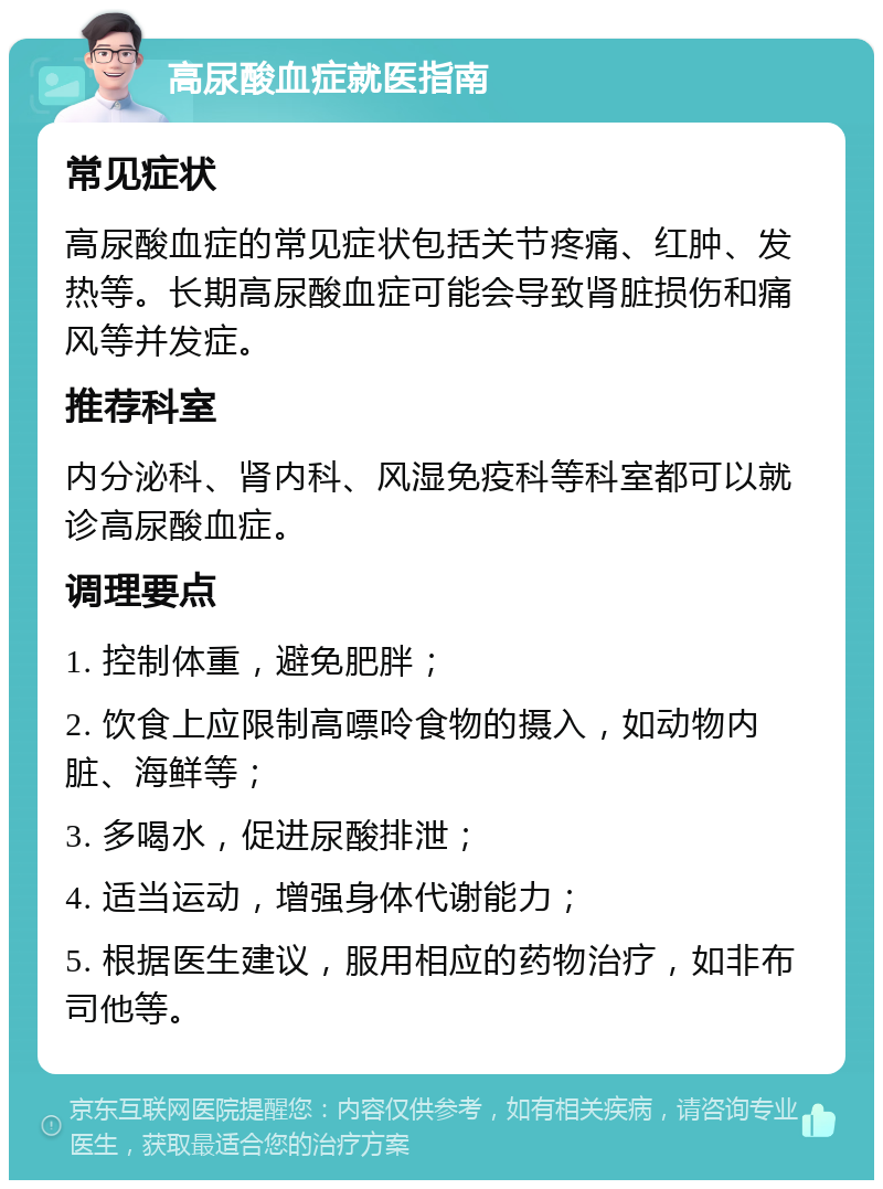 高尿酸血症就医指南 常见症状 高尿酸血症的常见症状包括关节疼痛、红肿、发热等。长期高尿酸血症可能会导致肾脏损伤和痛风等并发症。 推荐科室 内分泌科、肾内科、风湿免疫科等科室都可以就诊高尿酸血症。 调理要点 1. 控制体重，避免肥胖； 2. 饮食上应限制高嘌呤食物的摄入，如动物内脏、海鲜等； 3. 多喝水，促进尿酸排泄； 4. 适当运动，增强身体代谢能力； 5. 根据医生建议，服用相应的药物治疗，如非布司他等。