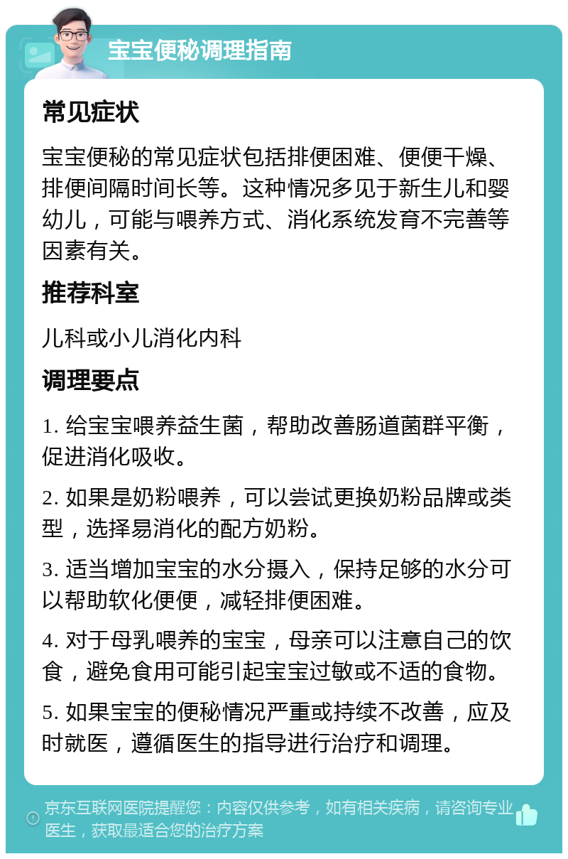 宝宝便秘调理指南 常见症状 宝宝便秘的常见症状包括排便困难、便便干燥、排便间隔时间长等。这种情况多见于新生儿和婴幼儿，可能与喂养方式、消化系统发育不完善等因素有关。 推荐科室 儿科或小儿消化内科 调理要点 1. 给宝宝喂养益生菌，帮助改善肠道菌群平衡，促进消化吸收。 2. 如果是奶粉喂养，可以尝试更换奶粉品牌或类型，选择易消化的配方奶粉。 3. 适当增加宝宝的水分摄入，保持足够的水分可以帮助软化便便，减轻排便困难。 4. 对于母乳喂养的宝宝，母亲可以注意自己的饮食，避免食用可能引起宝宝过敏或不适的食物。 5. 如果宝宝的便秘情况严重或持续不改善，应及时就医，遵循医生的指导进行治疗和调理。