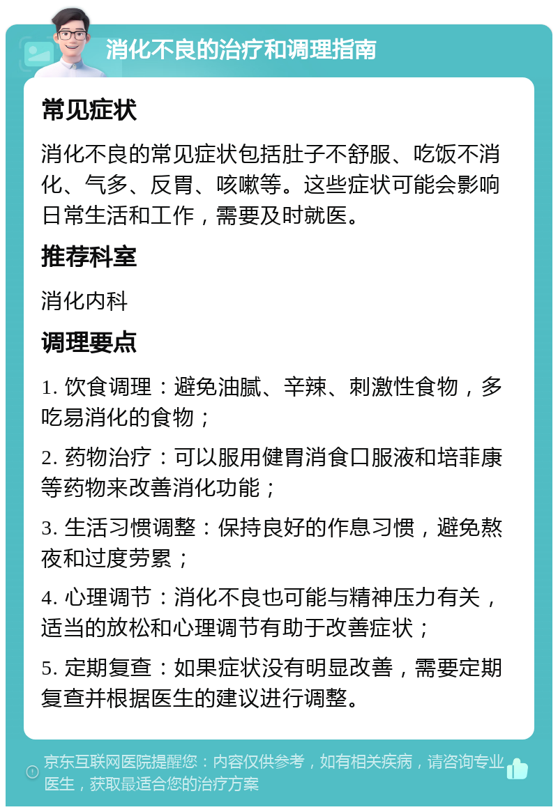 消化不良的治疗和调理指南 常见症状 消化不良的常见症状包括肚子不舒服、吃饭不消化、气多、反胃、咳嗽等。这些症状可能会影响日常生活和工作，需要及时就医。 推荐科室 消化内科 调理要点 1. 饮食调理：避免油腻、辛辣、刺激性食物，多吃易消化的食物； 2. 药物治疗：可以服用健胃消食口服液和培菲康等药物来改善消化功能； 3. 生活习惯调整：保持良好的作息习惯，避免熬夜和过度劳累； 4. 心理调节：消化不良也可能与精神压力有关，适当的放松和心理调节有助于改善症状； 5. 定期复查：如果症状没有明显改善，需要定期复查并根据医生的建议进行调整。