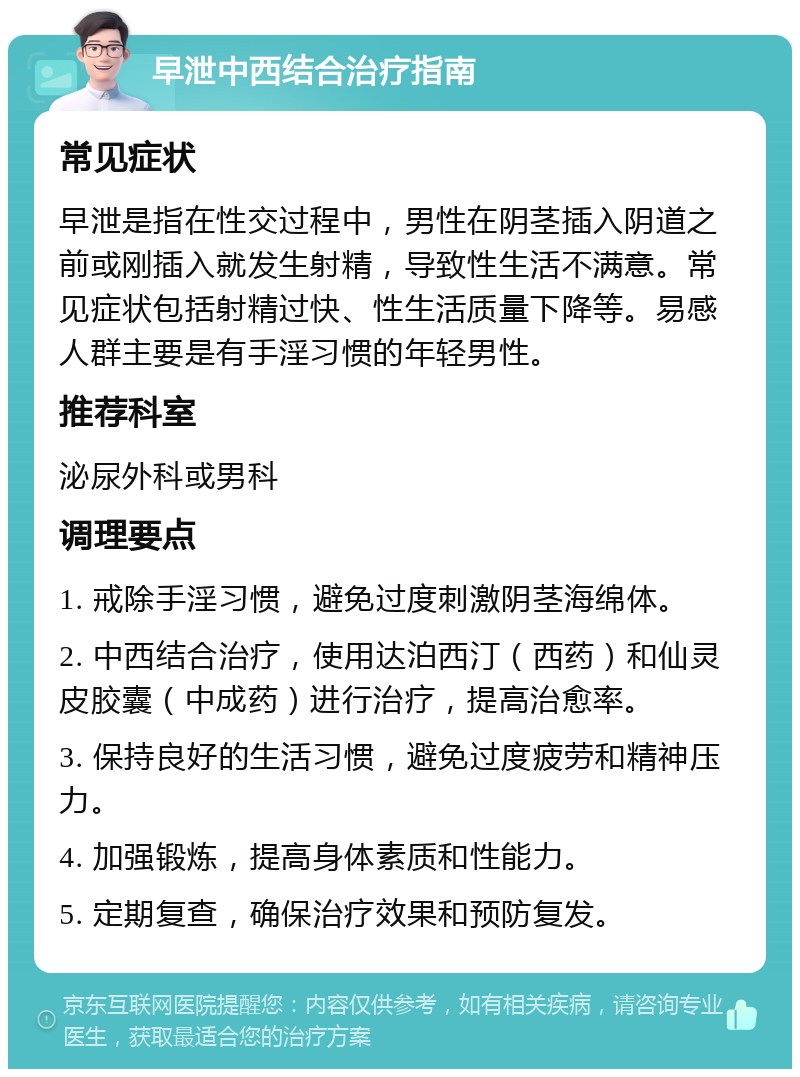 早泄中西结合治疗指南 常见症状 早泄是指在性交过程中，男性在阴茎插入阴道之前或刚插入就发生射精，导致性生活不满意。常见症状包括射精过快、性生活质量下降等。易感人群主要是有手淫习惯的年轻男性。 推荐科室 泌尿外科或男科 调理要点 1. 戒除手淫习惯，避免过度刺激阴茎海绵体。 2. 中西结合治疗，使用达泊西汀（西药）和仙灵皮胶囊（中成药）进行治疗，提高治愈率。 3. 保持良好的生活习惯，避免过度疲劳和精神压力。 4. 加强锻炼，提高身体素质和性能力。 5. 定期复查，确保治疗效果和预防复发。