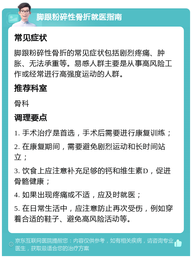 脚跟粉碎性骨折就医指南 常见症状 脚跟粉碎性骨折的常见症状包括剧烈疼痛、肿胀、无法承重等。易感人群主要是从事高风险工作或经常进行高强度运动的人群。 推荐科室 骨科 调理要点 1. 手术治疗是首选，手术后需要进行康复训练； 2. 在康复期间，需要避免剧烈运动和长时间站立； 3. 饮食上应注意补充足够的钙和维生素D，促进骨骼健康； 4. 如果出现疼痛或不适，应及时就医； 5. 在日常生活中，应注意防止再次受伤，例如穿着合适的鞋子、避免高风险活动等。