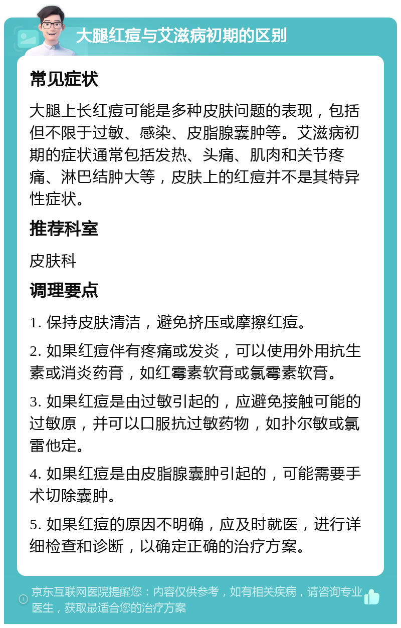 大腿红痘与艾滋病初期的区别 常见症状 大腿上长红痘可能是多种皮肤问题的表现，包括但不限于过敏、感染、皮脂腺囊肿等。艾滋病初期的症状通常包括发热、头痛、肌肉和关节疼痛、淋巴结肿大等，皮肤上的红痘并不是其特异性症状。 推荐科室 皮肤科 调理要点 1. 保持皮肤清洁，避免挤压或摩擦红痘。 2. 如果红痘伴有疼痛或发炎，可以使用外用抗生素或消炎药膏，如红霉素软膏或氯霉素软膏。 3. 如果红痘是由过敏引起的，应避免接触可能的过敏原，并可以口服抗过敏药物，如扑尔敏或氯雷他定。 4. 如果红痘是由皮脂腺囊肿引起的，可能需要手术切除囊肿。 5. 如果红痘的原因不明确，应及时就医，进行详细检查和诊断，以确定正确的治疗方案。