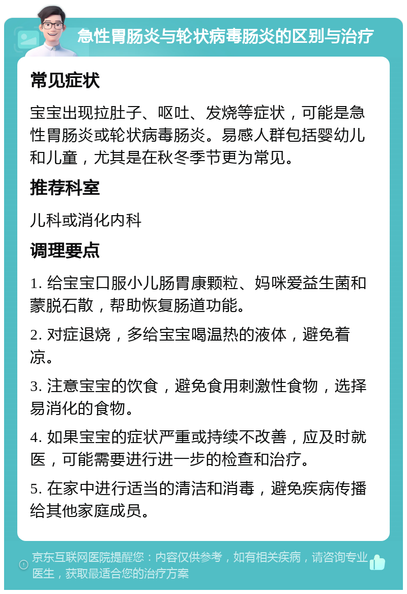 急性胃肠炎与轮状病毒肠炎的区别与治疗 常见症状 宝宝出现拉肚子、呕吐、发烧等症状，可能是急性胃肠炎或轮状病毒肠炎。易感人群包括婴幼儿和儿童，尤其是在秋冬季节更为常见。 推荐科室 儿科或消化内科 调理要点 1. 给宝宝口服小儿肠胃康颗粒、妈咪爱益生菌和蒙脱石散，帮助恢复肠道功能。 2. 对症退烧，多给宝宝喝温热的液体，避免着凉。 3. 注意宝宝的饮食，避免食用刺激性食物，选择易消化的食物。 4. 如果宝宝的症状严重或持续不改善，应及时就医，可能需要进行进一步的检查和治疗。 5. 在家中进行适当的清洁和消毒，避免疾病传播给其他家庭成员。