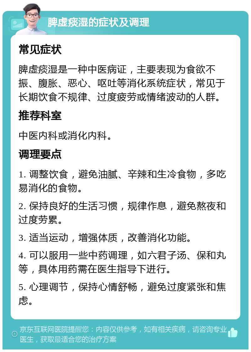 脾虚痰湿的症状及调理 常见症状 脾虚痰湿是一种中医病证，主要表现为食欲不振、腹胀、恶心、呕吐等消化系统症状，常见于长期饮食不规律、过度疲劳或情绪波动的人群。 推荐科室 中医内科或消化内科。 调理要点 1. 调整饮食，避免油腻、辛辣和生冷食物，多吃易消化的食物。 2. 保持良好的生活习惯，规律作息，避免熬夜和过度劳累。 3. 适当运动，增强体质，改善消化功能。 4. 可以服用一些中药调理，如六君子汤、保和丸等，具体用药需在医生指导下进行。 5. 心理调节，保持心情舒畅，避免过度紧张和焦虑。