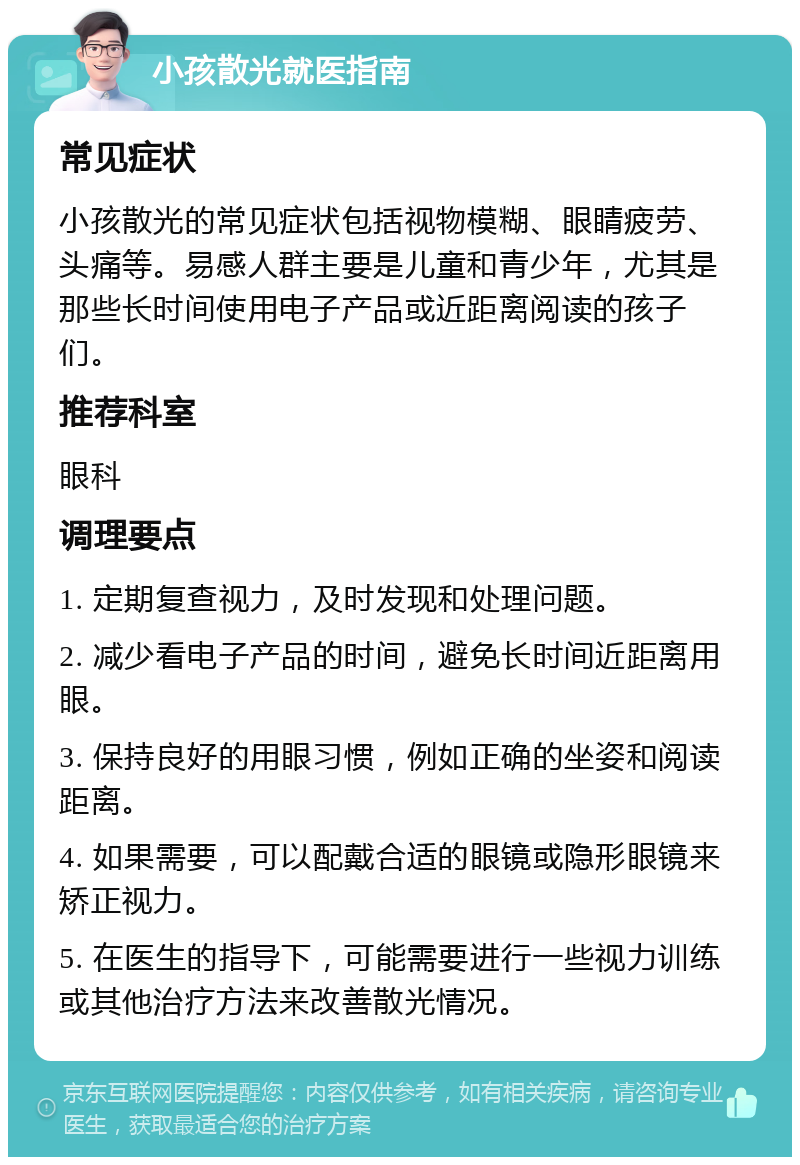 小孩散光就医指南 常见症状 小孩散光的常见症状包括视物模糊、眼睛疲劳、头痛等。易感人群主要是儿童和青少年，尤其是那些长时间使用电子产品或近距离阅读的孩子们。 推荐科室 眼科 调理要点 1. 定期复查视力，及时发现和处理问题。 2. 减少看电子产品的时间，避免长时间近距离用眼。 3. 保持良好的用眼习惯，例如正确的坐姿和阅读距离。 4. 如果需要，可以配戴合适的眼镜或隐形眼镜来矫正视力。 5. 在医生的指导下，可能需要进行一些视力训练或其他治疗方法来改善散光情况。