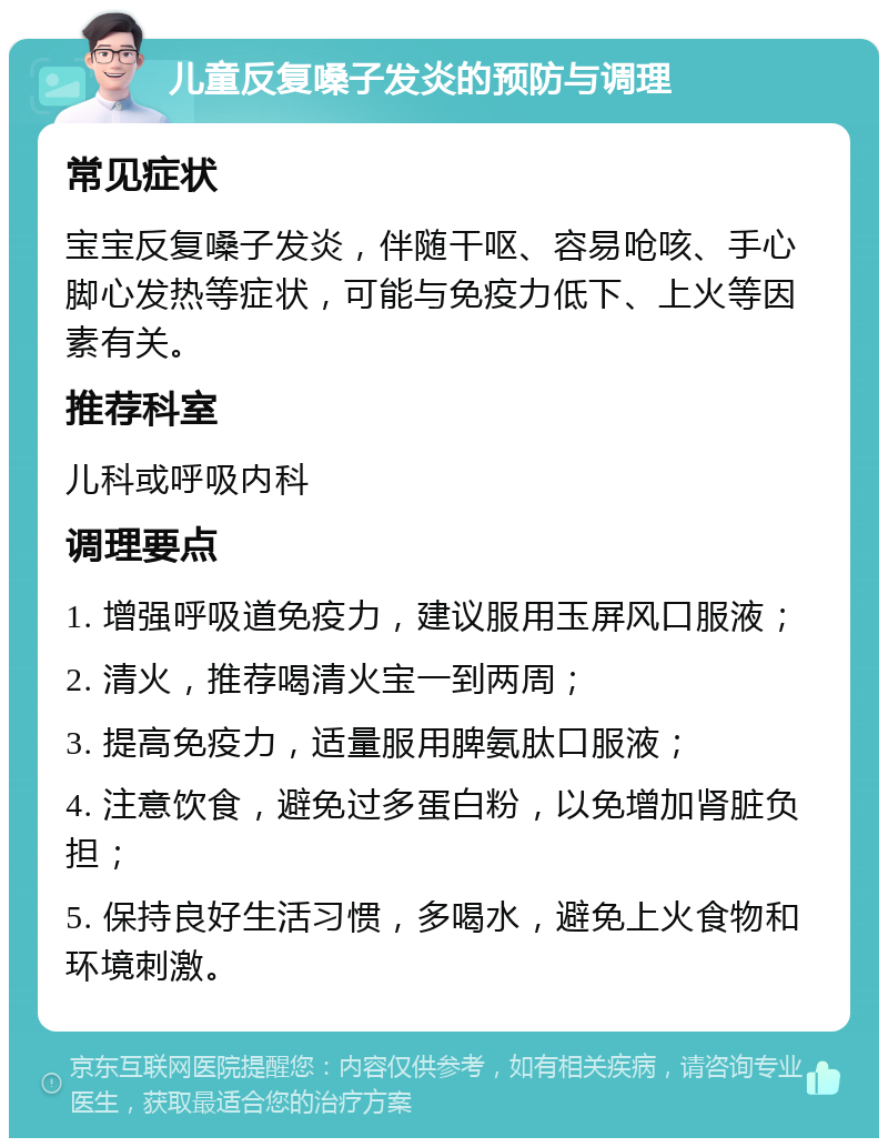 儿童反复嗓子发炎的预防与调理 常见症状 宝宝反复嗓子发炎，伴随干呕、容易呛咳、手心脚心发热等症状，可能与免疫力低下、上火等因素有关。 推荐科室 儿科或呼吸内科 调理要点 1. 增强呼吸道免疫力，建议服用玉屏风口服液； 2. 清火，推荐喝清火宝一到两周； 3. 提高免疫力，适量服用脾氨肽口服液； 4. 注意饮食，避免过多蛋白粉，以免增加肾脏负担； 5. 保持良好生活习惯，多喝水，避免上火食物和环境刺激。