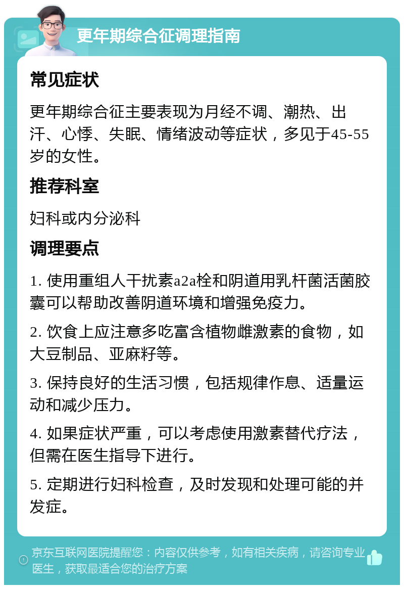 更年期综合征调理指南 常见症状 更年期综合征主要表现为月经不调、潮热、出汗、心悸、失眠、情绪波动等症状，多见于45-55岁的女性。 推荐科室 妇科或内分泌科 调理要点 1. 使用重组人干扰素a2a栓和阴道用乳杆菌活菌胶囊可以帮助改善阴道环境和增强免疫力。 2. 饮食上应注意多吃富含植物雌激素的食物，如大豆制品、亚麻籽等。 3. 保持良好的生活习惯，包括规律作息、适量运动和减少压力。 4. 如果症状严重，可以考虑使用激素替代疗法，但需在医生指导下进行。 5. 定期进行妇科检查，及时发现和处理可能的并发症。