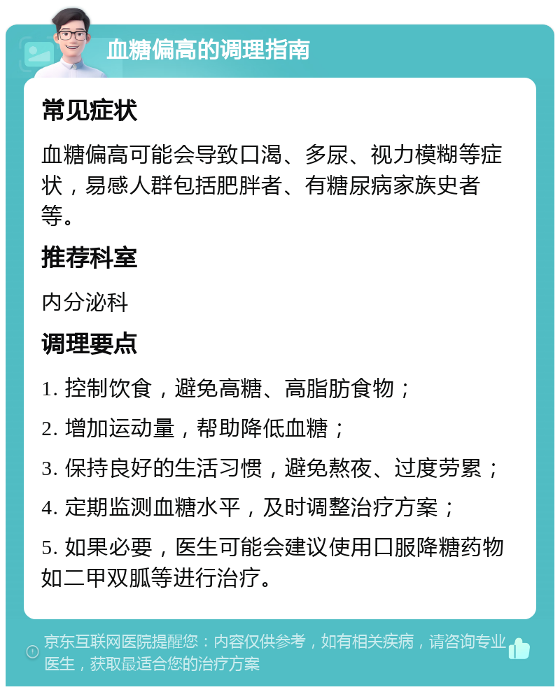 血糖偏高的调理指南 常见症状 血糖偏高可能会导致口渴、多尿、视力模糊等症状，易感人群包括肥胖者、有糖尿病家族史者等。 推荐科室 内分泌科 调理要点 1. 控制饮食，避免高糖、高脂肪食物； 2. 增加运动量，帮助降低血糖； 3. 保持良好的生活习惯，避免熬夜、过度劳累； 4. 定期监测血糖水平，及时调整治疗方案； 5. 如果必要，医生可能会建议使用口服降糖药物如二甲双胍等进行治疗。