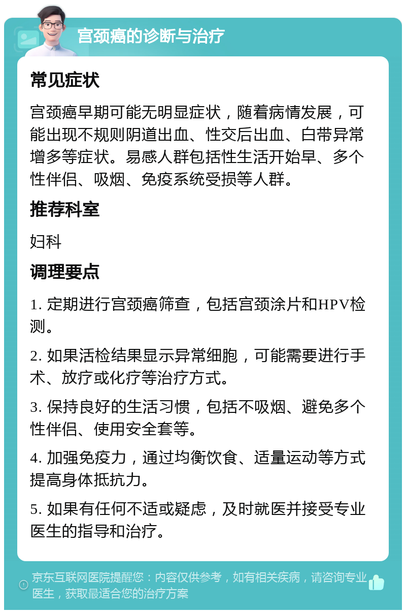 宫颈癌的诊断与治疗 常见症状 宫颈癌早期可能无明显症状，随着病情发展，可能出现不规则阴道出血、性交后出血、白带异常增多等症状。易感人群包括性生活开始早、多个性伴侣、吸烟、免疫系统受损等人群。 推荐科室 妇科 调理要点 1. 定期进行宫颈癌筛查，包括宫颈涂片和HPV检测。 2. 如果活检结果显示异常细胞，可能需要进行手术、放疗或化疗等治疗方式。 3. 保持良好的生活习惯，包括不吸烟、避免多个性伴侣、使用安全套等。 4. 加强免疫力，通过均衡饮食、适量运动等方式提高身体抵抗力。 5. 如果有任何不适或疑虑，及时就医并接受专业医生的指导和治疗。