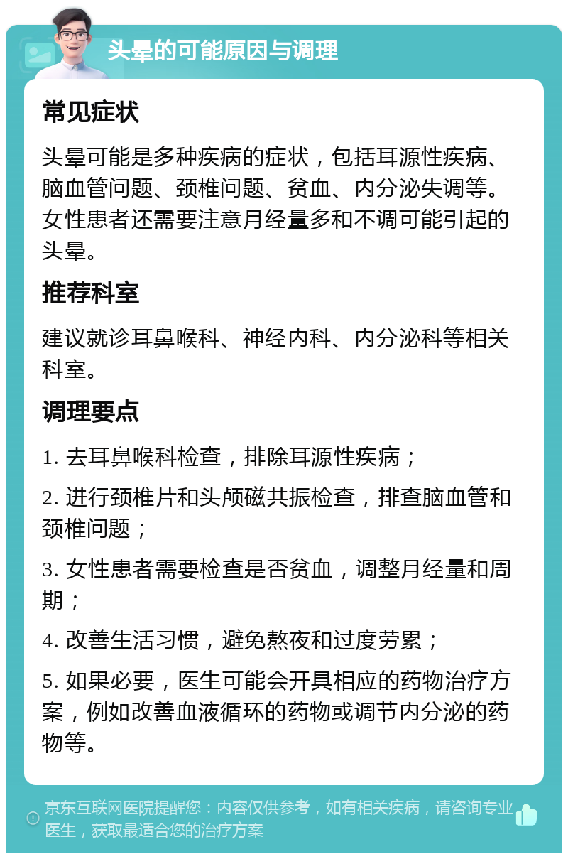 头晕的可能原因与调理 常见症状 头晕可能是多种疾病的症状，包括耳源性疾病、脑血管问题、颈椎问题、贫血、内分泌失调等。女性患者还需要注意月经量多和不调可能引起的头晕。 推荐科室 建议就诊耳鼻喉科、神经内科、内分泌科等相关科室。 调理要点 1. 去耳鼻喉科检查，排除耳源性疾病； 2. 进行颈椎片和头颅磁共振检查，排查脑血管和颈椎问题； 3. 女性患者需要检查是否贫血，调整月经量和周期； 4. 改善生活习惯，避免熬夜和过度劳累； 5. 如果必要，医生可能会开具相应的药物治疗方案，例如改善血液循环的药物或调节内分泌的药物等。