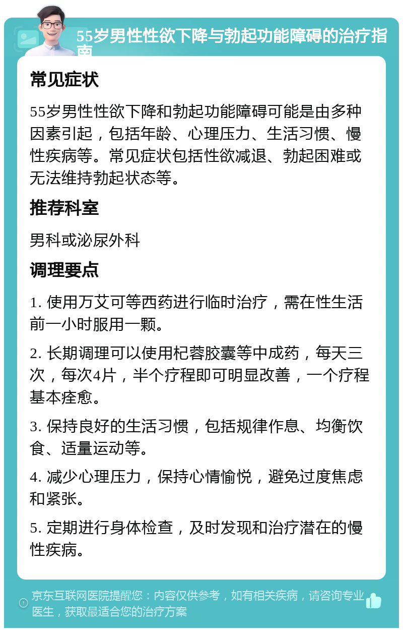 55岁男性性欲下降与勃起功能障碍的治疗指南 常见症状 55岁男性性欲下降和勃起功能障碍可能是由多种因素引起，包括年龄、心理压力、生活习惯、慢性疾病等。常见症状包括性欲减退、勃起困难或无法维持勃起状态等。 推荐科室 男科或泌尿外科 调理要点 1. 使用万艾可等西药进行临时治疗，需在性生活前一小时服用一颗。 2. 长期调理可以使用杞蓉胶囊等中成药，每天三次，每次4片，半个疗程即可明显改善，一个疗程基本痊愈。 3. 保持良好的生活习惯，包括规律作息、均衡饮食、适量运动等。 4. 减少心理压力，保持心情愉悦，避免过度焦虑和紧张。 5. 定期进行身体检查，及时发现和治疗潜在的慢性疾病。