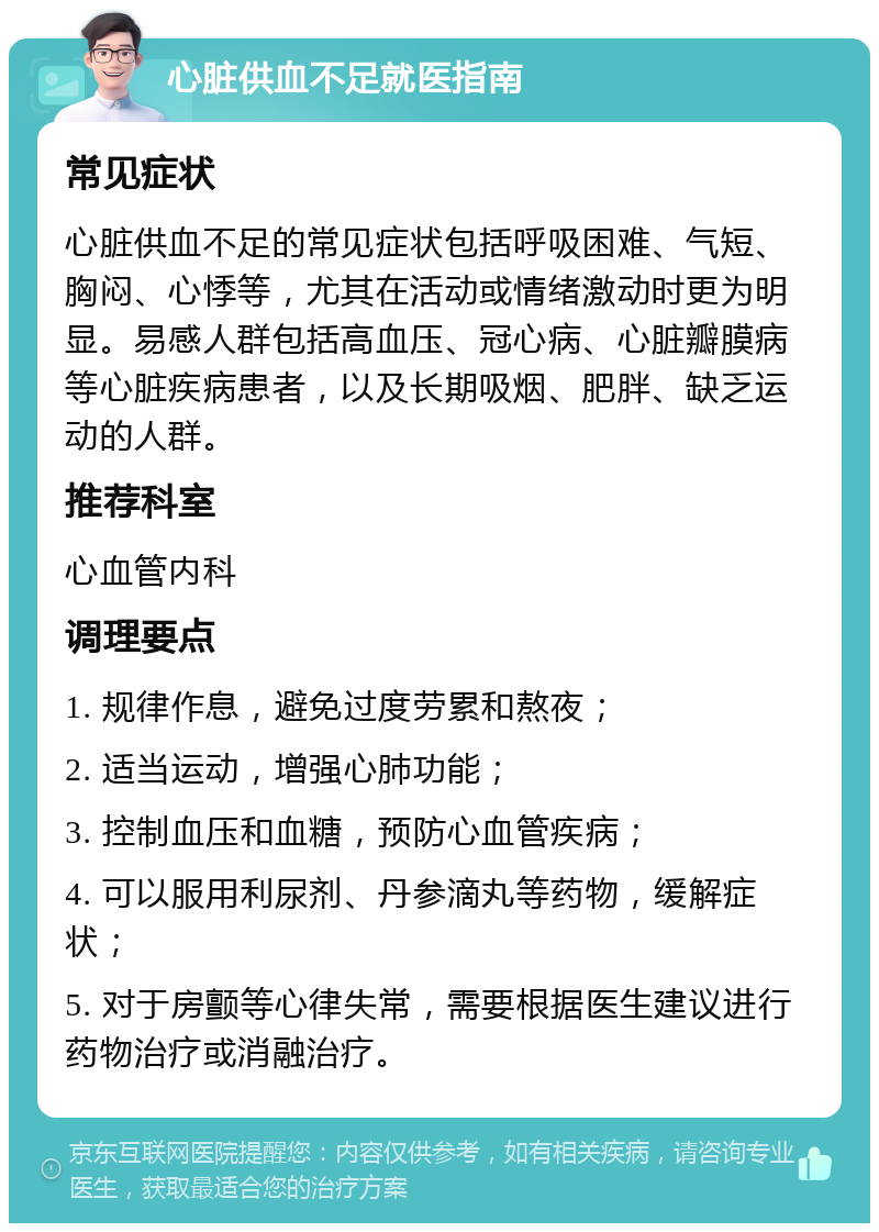 心脏供血不足就医指南 常见症状 心脏供血不足的常见症状包括呼吸困难、气短、胸闷、心悸等，尤其在活动或情绪激动时更为明显。易感人群包括高血压、冠心病、心脏瓣膜病等心脏疾病患者，以及长期吸烟、肥胖、缺乏运动的人群。 推荐科室 心血管内科 调理要点 1. 规律作息，避免过度劳累和熬夜； 2. 适当运动，增强心肺功能； 3. 控制血压和血糖，预防心血管疾病； 4. 可以服用利尿剂、丹参滴丸等药物，缓解症状； 5. 对于房颤等心律失常，需要根据医生建议进行药物治疗或消融治疗。