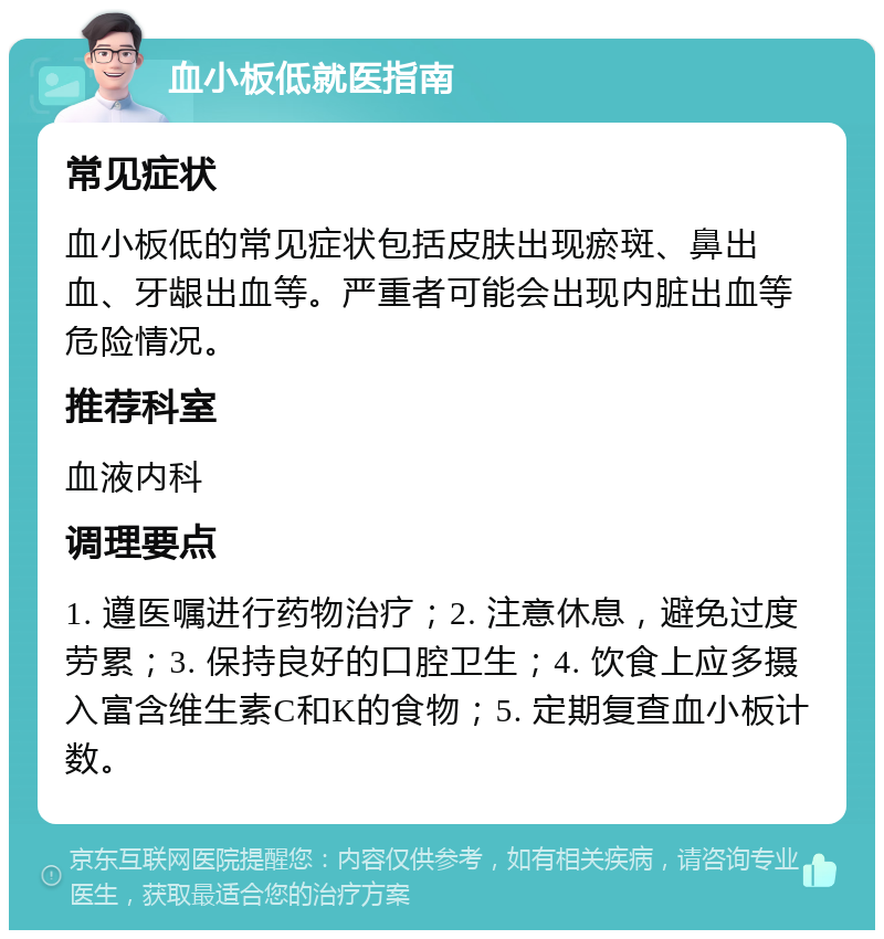 血小板低就医指南 常见症状 血小板低的常见症状包括皮肤出现瘀斑、鼻出血、牙龈出血等。严重者可能会出现内脏出血等危险情况。 推荐科室 血液内科 调理要点 1. 遵医嘱进行药物治疗；2. 注意休息，避免过度劳累；3. 保持良好的口腔卫生；4. 饮食上应多摄入富含维生素C和K的食物；5. 定期复查血小板计数。