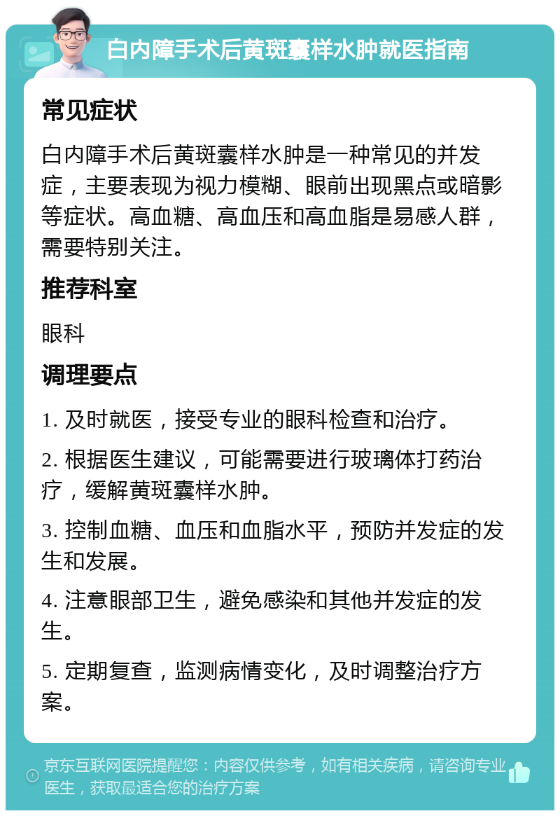 白内障手术后黄斑囊样水肿就医指南 常见症状 白内障手术后黄斑囊样水肿是一种常见的并发症，主要表现为视力模糊、眼前出现黑点或暗影等症状。高血糖、高血压和高血脂是易感人群，需要特别关注。 推荐科室 眼科 调理要点 1. 及时就医，接受专业的眼科检查和治疗。 2. 根据医生建议，可能需要进行玻璃体打药治疗，缓解黄斑囊样水肿。 3. 控制血糖、血压和血脂水平，预防并发症的发生和发展。 4. 注意眼部卫生，避免感染和其他并发症的发生。 5. 定期复查，监测病情变化，及时调整治疗方案。