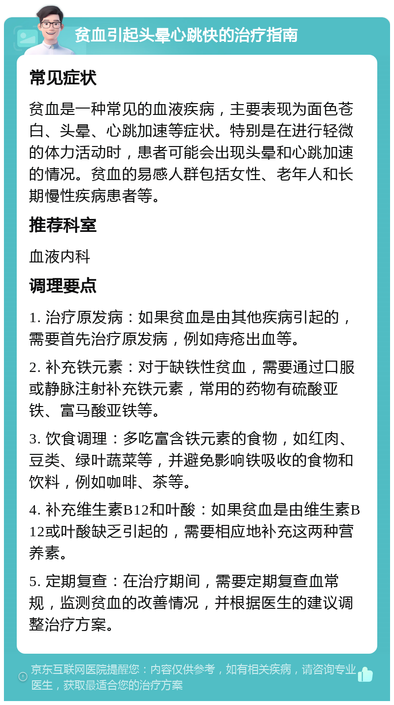 贫血引起头晕心跳快的治疗指南 常见症状 贫血是一种常见的血液疾病，主要表现为面色苍白、头晕、心跳加速等症状。特别是在进行轻微的体力活动时，患者可能会出现头晕和心跳加速的情况。贫血的易感人群包括女性、老年人和长期慢性疾病患者等。 推荐科室 血液内科 调理要点 1. 治疗原发病：如果贫血是由其他疾病引起的，需要首先治疗原发病，例如痔疮出血等。 2. 补充铁元素：对于缺铁性贫血，需要通过口服或静脉注射补充铁元素，常用的药物有硫酸亚铁、富马酸亚铁等。 3. 饮食调理：多吃富含铁元素的食物，如红肉、豆类、绿叶蔬菜等，并避免影响铁吸收的食物和饮料，例如咖啡、茶等。 4. 补充维生素B12和叶酸：如果贫血是由维生素B12或叶酸缺乏引起的，需要相应地补充这两种营养素。 5. 定期复查：在治疗期间，需要定期复查血常规，监测贫血的改善情况，并根据医生的建议调整治疗方案。