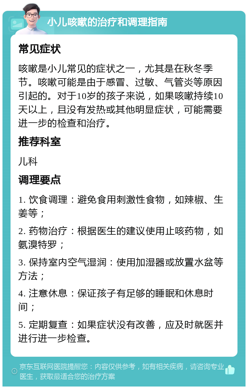 小儿咳嗽的治疗和调理指南 常见症状 咳嗽是小儿常见的症状之一，尤其是在秋冬季节。咳嗽可能是由于感冒、过敏、气管炎等原因引起的。对于10岁的孩子来说，如果咳嗽持续10天以上，且没有发热或其他明显症状，可能需要进一步的检查和治疗。 推荐科室 儿科 调理要点 1. 饮食调理：避免食用刺激性食物，如辣椒、生姜等； 2. 药物治疗：根据医生的建议使用止咳药物，如氨溴特罗； 3. 保持室内空气湿润：使用加湿器或放置水盆等方法； 4. 注意休息：保证孩子有足够的睡眠和休息时间； 5. 定期复查：如果症状没有改善，应及时就医并进行进一步检查。