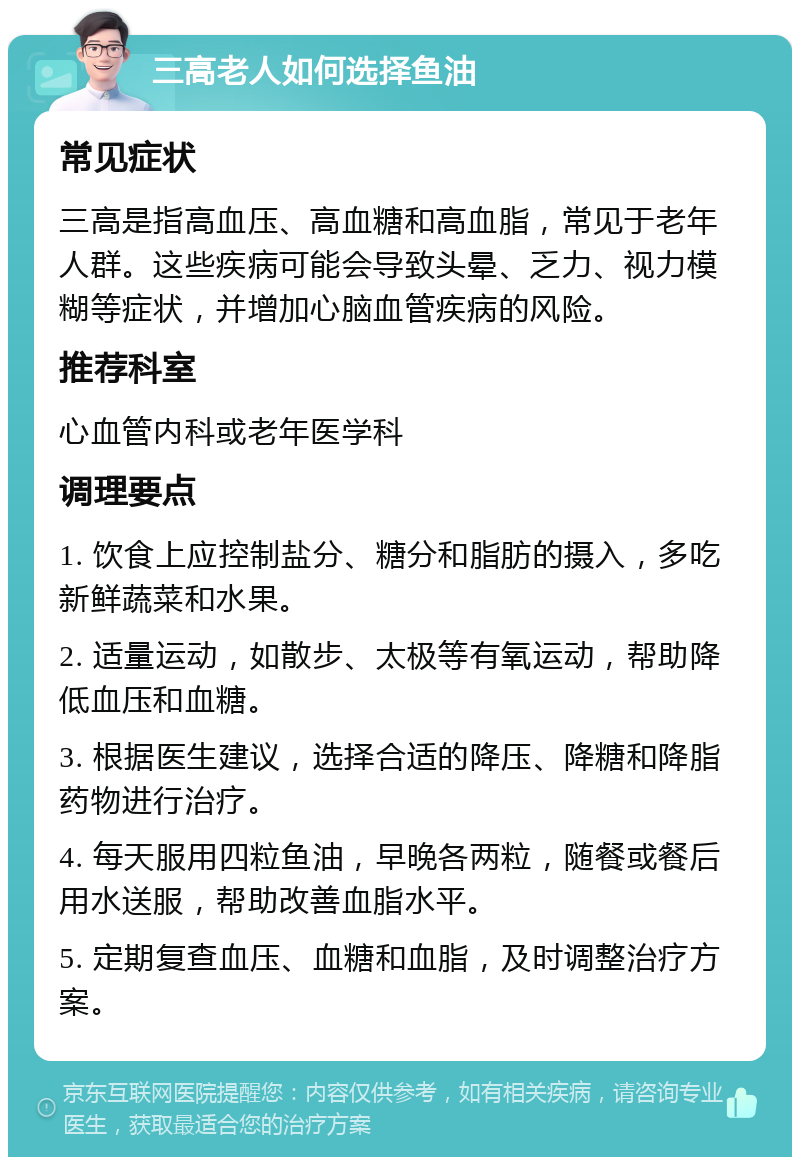 三高老人如何选择鱼油 常见症状 三高是指高血压、高血糖和高血脂，常见于老年人群。这些疾病可能会导致头晕、乏力、视力模糊等症状，并增加心脑血管疾病的风险。 推荐科室 心血管内科或老年医学科 调理要点 1. 饮食上应控制盐分、糖分和脂肪的摄入，多吃新鲜蔬菜和水果。 2. 适量运动，如散步、太极等有氧运动，帮助降低血压和血糖。 3. 根据医生建议，选择合适的降压、降糖和降脂药物进行治疗。 4. 每天服用四粒鱼油，早晚各两粒，随餐或餐后用水送服，帮助改善血脂水平。 5. 定期复查血压、血糖和血脂，及时调整治疗方案。