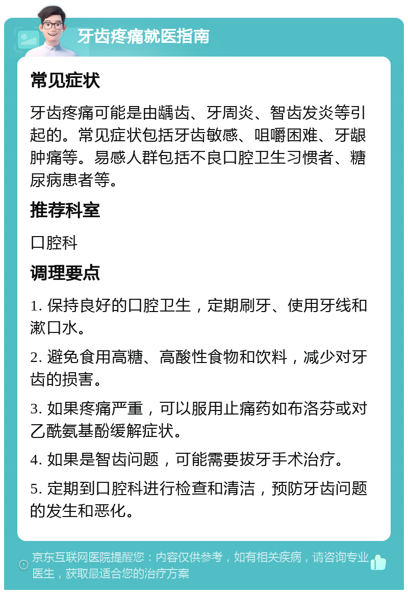 牙齿疼痛就医指南 常见症状 牙齿疼痛可能是由龋齿、牙周炎、智齿发炎等引起的。常见症状包括牙齿敏感、咀嚼困难、牙龈肿痛等。易感人群包括不良口腔卫生习惯者、糖尿病患者等。 推荐科室 口腔科 调理要点 1. 保持良好的口腔卫生，定期刷牙、使用牙线和漱口水。 2. 避免食用高糖、高酸性食物和饮料，减少对牙齿的损害。 3. 如果疼痛严重，可以服用止痛药如布洛芬或对乙酰氨基酚缓解症状。 4. 如果是智齿问题，可能需要拔牙手术治疗。 5. 定期到口腔科进行检查和清洁，预防牙齿问题的发生和恶化。