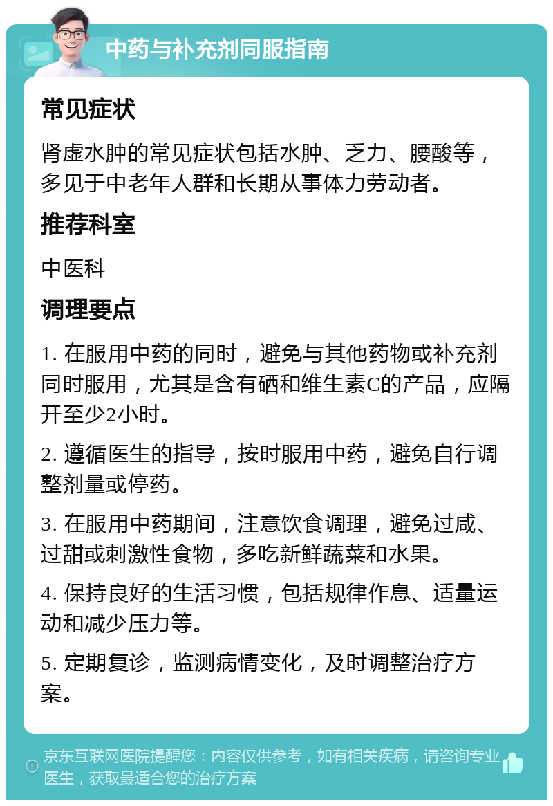 中药与补充剂同服指南 常见症状 肾虚水肿的常见症状包括水肿、乏力、腰酸等，多见于中老年人群和长期从事体力劳动者。 推荐科室 中医科 调理要点 1. 在服用中药的同时，避免与其他药物或补充剂同时服用，尤其是含有硒和维生素C的产品，应隔开至少2小时。 2. 遵循医生的指导，按时服用中药，避免自行调整剂量或停药。 3. 在服用中药期间，注意饮食调理，避免过咸、过甜或刺激性食物，多吃新鲜蔬菜和水果。 4. 保持良好的生活习惯，包括规律作息、适量运动和减少压力等。 5. 定期复诊，监测病情变化，及时调整治疗方案。