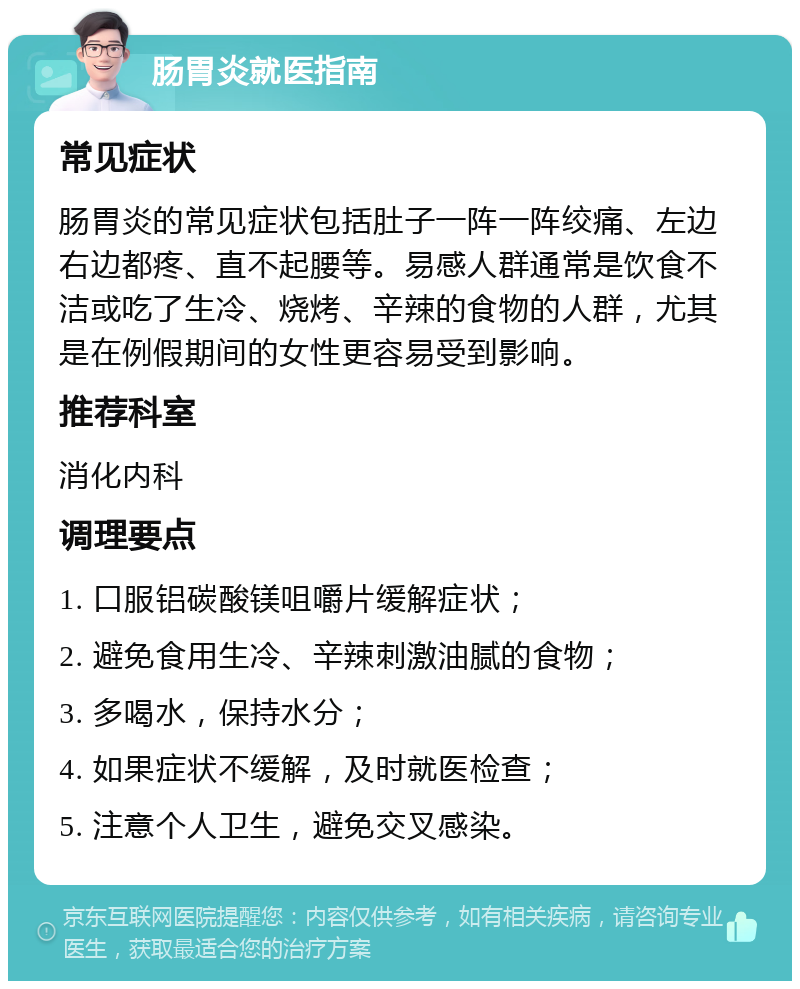 肠胃炎就医指南 常见症状 肠胃炎的常见症状包括肚子一阵一阵绞痛、左边右边都疼、直不起腰等。易感人群通常是饮食不洁或吃了生冷、烧烤、辛辣的食物的人群，尤其是在例假期间的女性更容易受到影响。 推荐科室 消化内科 调理要点 1. 口服铝碳酸镁咀嚼片缓解症状； 2. 避免食用生冷、辛辣刺激油腻的食物； 3. 多喝水，保持水分； 4. 如果症状不缓解，及时就医检查； 5. 注意个人卫生，避免交叉感染。